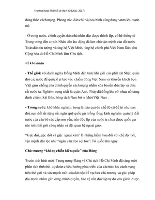 Trương Ngọc Thái tổ 15 lớp Y3D (2011-2017)
dòng thác cách mạng. Phong trào dân chủ và hòa bình cũng đang vươn lên mạnh
mẽ.
- Ở trong nước, chính quyền dân chủ nhân dân được thành lập, có hệ thống từ
Trung ương đến cơ sở. Nhân dân lao động đã làm chủ vận mệnh của đất nước.
Toàn dân tin tưởng và ủng hộ Việt Minh, ủng hộ chính phủ Việt Nam Dân chủ
Cộng hòa do Hồ Chí Minh làm Chủ tịch.
Về khó khăn
- Thế giới: với danh nghĩa Đồng Minh đến tước khí giới của phát xít Nhật, quân
đội các nước đế quốc ồ ạt kéo vào chiếm đóng Việt Nam và khuyến khích bọn
Việt gian chống phá chính quyền cách mạng nhằm xóa bỏ nền độc lập và chia
cắt nước ta. Nghiêm trọng nhất là quân Anh, Pháp đã đồng lõa với nhau nổ súng
đánh chiếm Sài Gòn, hòng tách Nam bộ ra khỏi Việt Nam .
- Trong nước: khó khăn nghiêm trọng là hậu quả do chế độ cũ để lại như nạn
đói, nạn dốtrất nặng nề, ngân quỹ quốc gia trống rỗng; kinh nghiệm quản lý đất
nước của cán bộ các cấp non yếu; nền độc lập của nước ta chưa được quốc gia
nào trên thế giới công nhận và đặt quan hệ ngoại giao.
“Giặc đói, giặc dốt và giặc ngoại xâm” là những hiểm họa đối với chế độ mới,
vận mệnh dân tộc như “ngàn cân treo sợi tóc”, Tổ quốc lâm nguy.
Chủ trương “kháng chiến kiến quốc” của Đảng
Trước tình hình mới, Trung ương Đảng và Chủ tịch Hồ Chí Minh đã sáng suốt
phân tích tình thế, dự đoán chiều hướng phát triển của các trào lưu cách mạng
trên thế giới và sức mạnh mới của dân tộc để vạch ra chủ trương và giải pháp
đấu tranh nhằm giữ vững chính quyền, bảo vệ nền độc lập tự do vừa giành được.
 