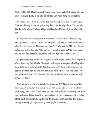 Trương Ngọc Thái tổ 15 lớp Y3D (2011-2017)
Ngày 25/11/1945, Ban Chấp hành Trung ương Đảng ra chỉ thị Kháng chiến kiến
quốc, vạch conđường đi lên cho cách mạng Việt Nam trong giai đoạn mới.
+ Về chỉ đạo chiến lược: Đảng xác định mục tiêu phải nêu cao của cách mạng
Việt Nam lúc này là dân tộc giải phóng, khẩu hiệu lúc này vẫn là “Dân tộc trên
hết, Tổ quốc trên hết”, nhưng không phải là giành độc lập mà là giữ vững độc
lập.
+ Về xác định kẻ thù: Đảng phân tích âm mưu của các đế quốc đối với Đông
Dương và chỉ rõ: “Kẻ thù chính của chúng ta lúc này là thực dân Pháp xâm lược,
phải tập trung ngọn lửa đấu tranh vào chúng”. Vì vậy phải lập Mặt trận dân tộc
thống nhất chống thực dân Pháp xâm lược; mở rộng mặt trận Việt Minh nhằm
thu hút mọi tầng lớp nhân dân; thống nhất mặt trận Việt - Miên - Lào…
+ Về phương hướng, nhiệm vụ, Đảng nêu lên bốnnhiệm vụ chủ yếu và cấp bách
cần khẩn trương thực hiện là: “Củng cố chính quyền, chống thực dân Pháp xâm
lược, bài trừ nội phản, cải thiện đời sống nhân dân”. Đảng chủ trương kiên trì
nguyên tắc thêm bạn bớt thù, thực hiện khẩu hiệu: “Hoa - Việt thân thiện” đối
với quân đội Tưởng Giới Thạch và “độc lập về chính trị, nhân nhượng về kinh
tế” đối với Pháp.
Chỉ thị đã xác định đúng kẻ thù chính của dân tộc Việt Nam là thực dân Pháp
xâm lược. đã chỉ ra kịp thời những vấn đề cơ bản về chiến lược và sách lược
cách mạng, nhất là nêu rõ hai nhiệm vụ chiến lược mới của cách mạng Việt Nam
sau Cách mạng Tháng Tám là xây dựng đi đôivới bảo vệ đất nước. Đề ra những
nhiệm vụ, biện pháp cụ thể về đối nội, đối ngoại để khắc phục nạn đói, nạn dốt,
chống thù trong, giặc ngoài bảo vệ chính quyền cách mạng.
 