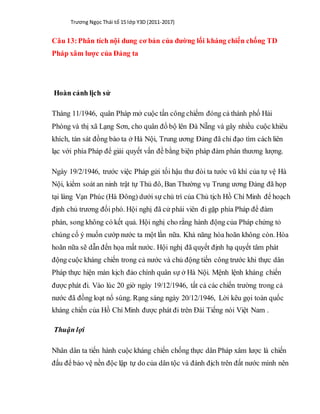 Trương Ngọc Thái tổ 15 lớp Y3D (2011-2017)
Câu 13:Phân tích nội dung cơ bản của đường lối kháng chiến chống TD
Pháp xâm lược của Đảng ta
Hoàn cảnh lịch sử
Tháng 11/1946, quân Pháp mở cuộc tấn công chiếm đóng cả thành phố Hải
Phòng và thị xã Lạng Sơn, cho quân đổ bộ lên Đà Nẵng và gây nhiều cuộc khiêu
khích, tàn sát đồng bào ta ở Hà Nội, Trung ương Đảng đã chỉ đạo tìm cách liên
lạc với phía Pháp để giải quyết vấn đề bằng biện pháp đàm phán thương lượng.
Ngày 19/2/1946, trước việc Pháp gửi tối hậu thư đòi ta tước vũ khí của tự vệ Hà
Nội, kiểm soát an ninh trật tự Thủ đô, Ban Thường vụ Trung ương Đảng đã họp
tại làng Vạn Phúc (Hà Đông) dưới sự chủ trì của Chủ tịch Hồ Chí Minh để hoạch
định chủ trương đối phó. Hội nghị đã cử phái viên đi gặp phía Pháp để đàm
phán, song không có kết quả. Hội nghị cho rằng hành động của Pháp chứng tỏ
chúng cố ý muốn cướp nước ta một lần nữa. Khả năng hòa hoãn không còn. Hòa
hoãn nữa sẽ dẫn đến họa mất nước. Hội nghị đã quyết định hạ quyết tâm phát
động cuộc kháng chiến trong cả nước và chủ động tiến công trước khi thực dân
Pháp thực hiện màn kịch đảo chính quân sự ở Hà Nội. Mệnh lệnh kháng chiến
được phát đi. Vào lúc 20 giờ ngày 19/12/1946, tất cả các chiến trường trong cả
nước đã đồng loạt nổ súng. Rạng sáng ngày 20/12/1946, Lời kêu gọi toàn quốc
kháng chiến của Hồ Chí Minh được phát đi trên Đài Tiếng nói Việt Nam .
Thuận lợi
Nhân dân ta tiến hành cuộc kháng chiến chống thực dân Pháp xâm lược là chiến
đấu để bảo vệ nền độc lập tự do của dân tộc và đánh địch trên đất nước mình nên
 