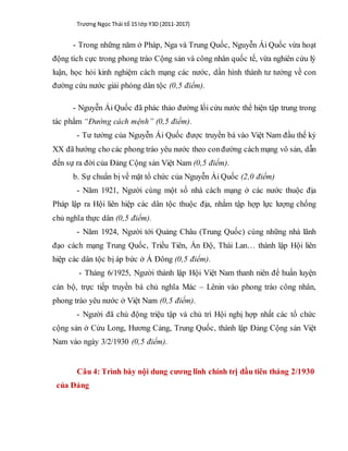 Trương Ngọc Thái tổ 15 lớp Y3D (2011-2017)
- Trong những năm ở Pháp, Nga và Trung Quốc, Nguyễn Ái Quốc vừa hoạt
động tích cực trong phong trào Cộng sản và công nhân quốc tế, vừa nghiên cứu lý
luận, học hỏi kinh nghiệm cách mạng các nước, dần hình thành tư tưởng về con
đường cứu nước giải phóng dân tộc (0,5 điểm).
- Nguyễn Ái Quốc đã phác thảo đường lối cứu nước thể hiện tập trung trong
tác phẩm “Đường cách mệnh” (0,5 điểm).
- Tư tưởng của Nguyễn Ái Quốc được truyền bá vào Việt Nam đầu thế kỷ
XX đã hướng cho các phong trào yêu nước theo conđường cách mạng vô sản, dẫn
đến sự ra đời của Đảng Cộng sản Việt Nam (0,5 điểm).
b. Sự chuẩn bị về mặt tổ chức của Nguyễn Ái Quốc (2,0 điểm)
- Năm 1921, Người cùng một số nhà cách mạng ở các nước thuộc địa
Pháp lập ra Hội liên hiệp các dân tộc thuộc địa, nhằm tập hợp lực lượng chống
chủ nghĩa thực dân (0,5 điểm).
- Năm 1924, Người tới Quảng Châu (Trung Quốc) cùng những nhà lãnh
đạo cách mạng Trung Quốc, Triều Tiên, Ấn Độ, Thái Lan… thành lập Hội liên
hiệp các dân tộc bị áp bức ở Á Đông (0,5 điểm).
- Tháng 6/1925, Người thành lập Hội Việt Nam thanh niên để huấn luyện
cán bộ, trực tiếp truyền bá chủ nghĩa Mác – Lênin vào phong trào công nhân,
phong trào yêu nước ở Việt Nam (0,5 điểm).
- Người đã chủ động triệu tập và chủ trì Hội nghị hợp nhất các tổ chức
cộng sản ở Cửu Long, Hương Cảng, Trung Quốc, thành lập Đảng Cộng sản Việt
Nam vào ngày 3/2/1930 (0,5 điểm).
Câu 4: Trình bày nội dung cương lĩnh chính trị đầu tiên tháng 2/1930
của Đảng
 