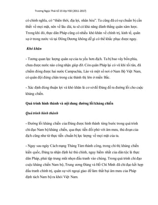 Trương Ngọc Thái tổ 15 lớp Y3D (2011-2017)
có chính nghĩa, có “thiên thời, địa lợi, nhân hòa”. Ta cũng đã có sự chuẩn bị cần
thiết về mọi mặt, nên về lâu dài, ta sẽ có khả năng đánh thắng quân xâm lược.
Trong khi đó, thực dân Pháp cũng có nhiều khó khăn về chính trị, kinh tế, quân
sự ở trong nước và tại Đông Dương không dễ gì có thể khắc phục được ngay.
Khó khăn
- Tương quan lực lượng quân sự của ta yếu hơn địch. Ta bị bao vây bốn phía,
chưa được nước nào công nhận giúp đỡ. Còn quân Pháp lại có vũ khí tối tân, đã
chiếm đóng được hai nước Campuchia, Lào và một số nơi ở Nam Bộ Việt Nam,
có quân đội đứng chân trong các thành thị lớn ở miền Bắc.
- Xác định đúng thuận lợi và khó khăn là cơ sở để Đảng đề ra đường lối cho cuộc
kháng chiến.
Quá trình hình thành và nội dung đường lối kháng chiến
Quá trình hình thành
- Đường lối kháng chiến của Đảng được hình thành từng bước trong quá trình
chỉ đạo Nam bộ kháng chiến, qua thực tiễn đối phó với âm mưu, thủ đoạn của
địch cũng như từ thực tiễn chuẩn bị lực lượng về mọi mặt của ta.
- Ngay sau ngày Cách mạng Tháng Tám thành công, trong chỉ thị kháng chiến
kiến quốc, Đảng ta nhận định kẻ thù chính, nguy hiểm nhất của dân tộc là thực
dân Pháp, phải tập trung mũi nhọn đấu tranh vào chúng. Trong quá trình chỉ đạo
cuộc kháng chiến Nam bộ, Trung ương Đảng và Hồ Chí Minh đã chỉ đạo kết hợp
đấu tranh chính trị, quân sự với ngoại giao để làm thất bại âm mưu của Pháp
định tách Nam bộ ra khỏi Việt Nam.
 