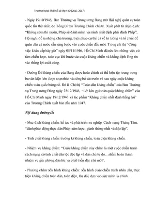 Trương Ngọc Thái tổ 15 lớp Y3D (2011-2017)
- Ngày 19/10/1946, Ban Thường vụ Trung ương Đảng mở Hội nghị quân sự toàn
quốc lần thứ nhất, do Tổng Bí thư Trường Chinh chủ trì. Xuất phát từ nhận định:
“Không sớm thì muộn, Pháp sẽ đánh mình và mình nhất định phải đánh Pháp”,
Hội nghị đề ra những chủ trương, biện pháp cụ thể cả về tư tưởng và tổ chức để
quân dân cả nước sẵn sàng bước vào cuộc chiến đấu mới. Trong chỉ thị “Công
việc khẩn cấp bây giờ” ngày 05/11/1946, Hồ Chí Minh đã nêu lên những việc có
tầm chiến lược, toàn cục khi bước vào cuộc kháng chiến và khẳng định lòng tin
vào thắng lợi cuối cùng.
- Đường lối kháng chiến của Đảng được hoàn chỉnh và thể hiện tập trung trong
ba văn kiện lớn được soạn thảo và công bố sát trước và sau ngày cuộc kháng
chiến toàn quốc bùng nổ. Đó là Chỉ thị “Toàndân kháng chiến” của Ban Thường
vụ Trung ương Đảng ngày 22/12/1946, “Lời kêu gọi toàn quốc kháng chiến” của
Hồ Chí Minh ngày 19/12/1946 và tác phẩm “Kháng chiến nhất định thắng lợi”
của Trương Chinh xuất bản đầu năm 1947.
Nội dung đường lối
- Mục đích kháng chiến: kế tục và phát triển sự nghiệp Cách mạng Tháng Tám,
“đánh phản động thực dân Pháp xâm lược; giành thống nhất và độc lập”.
- Tính chất kháng chiến: trường kì kháng chiến, toàn diện kháng chiến.
- Nhiệm vụ kháng chiến: “Cuộc kháng chiến này chính là một cuộc chiến tranh
cách mạng có tính chất dân tộc độc lập và dân chủ tự do…nhằm hoàn thành
nhiệm vụ giải phóng dân tộc và phát triển dân chủ mới”.
- Phương châm tiến hành kháng chiến: tiến hành cuộc chiến tranh nhân dân, thực
hiện kháng chiến toàn dân, toàn diện, lâu dài, dựa vào sức mình là chính.
 