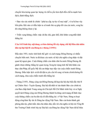 Trương Ngọc Thái tổ 15 lớp Y3D (2011-2017)
chuyển hóa tương quan lực lượng từ chỗ ta yếu hơn địch đến chỗ ta mạnh hơn
địch, đánh thắng địch.
+ Dựa vào sức mình là chính: “phải tự cấp, tự túc về mọi mặt”, vì ta bị bao vây
bốn phía. Khi nào có điều kiện ta sẽ tranh thủ sự giúp đỡ của các nước, song lúc
đó cũng không được ỷ lại.
+ Triển vọng kháng chiến: mặc dù lâu dài, gian khổ, khó khăn songnhất định
thắng lợi.
Câu 14:Trình bày nội dung cơ bản đường lối xây dựng chế độ Dân chủ nhân
dân tại đại hội II của Đảng ta ( tháng 2/1951)
Đầu năm 1951, trước tình hình thế giới và cách mạng Đông Dương có nhiều
chuyển biến mới. Nước ta đã được các nước xã hội chủ nghĩa công nhận và đặt
quan hệ ngoại giao. Cuộc kháng chiến của nhân dân ba nước Đông Dương đã
giành được những thắng lợi quan trọng. Song lợi dụng tình thế khó khăn của
thực dân Pháp, đế quốc Mỹ đã can thiệp trực tiếp vào cuộc chiến tranh Đông
Dương. Điều kiện lịch sử đó đã đặt ra yêu cầu bổ sung và hoàn chỉnh đường lối
cách mạng, đưa cuộc chiến tranh đến thắng lợi.
- Tháng 2/1951, Đảng cộng sản Đông Dương đã họp đại hội đại biểu lần thứ II
tại Chiêm Hoá - Tuyên Quang. Đại hội đã nhất trí tán thành Báo cáo chính trị
của Ban chấp hành Trung ương do Chủ tịch Hồ Chí Minh trình bày và ra Nghị
quyết tách Đảng cộng sản Đông Dương thành ba đảng cách mạng để lãnh đạo
cuộc kháng chiến của ba dân tộc đi đến thắng lợi. ở Việt Nam, Đảng ra hoạt
động công khai lấy tên là Đảng lao động Việt Nam. Báo cáo hoàn thành giải
phóng dân tộc, phát triển dân chủ nhân dân, tiến tới chủ nghĩa xã hội do Tổng Bí
thư Trường Chinh trình bày tại Đại hội của Đảng lao động Việt Nam đã kế thừa
 