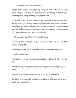 Trương Ngọc Thái tổ 15 lớp Y3D (2011-2017)
và phát triển đường lối cách mạng trong cương lĩnh chính trị đầu tiên của Đảng
thành đường lối cách mạng dân tộc dân chủ nhân dân. Đường lối đó được phản
ánh trong chính cương của Đảng lao động Việt Nam.
+ Tính chất xã hội Việt Nam có ba tính chất: Dân chủ nhân dân một phần thuộc
địa nửa phong kiến. Ba tính chất đó đang đấu tranh lẫn nhau, nhưng mâu thuẫn
chủ yếu lúc này là mâu thuẫn giữa tính chất dân chủ nhân dân và tính chất thuộc
địa. Mâu thuẫn đó đang được giải quyết trong quá trình kháng chiến của dân tộc
Việt Nam chống thực dân Pháp và can thiệp Mỹ.
+ Đối tượng cách mạng Việt Nam có hai đối tượng:
•Đốitượng chính là chủ nghĩa đế quốc xâm lược cụ thể lúc này là đế quốc Pháp
và bọn can thiệp Mỹ.
•Đốitượng phụ hiện nay là phong kiến, cụ thể là phong kiến phản động.
+ Nhiệm vụ cách mạng:
•Đánh đuổi bọnđế quốc xâm lược, giành độc lập và thống nhất thật sự cho dân
tộc.
•Xoá bỏ những di tích phong kiến và nửa phong kiến, làm cho người cày có
ruộng.
•Phát triển chế độ dân chủ nhân dân gây cơ sở cho chủ nghĩa xã hội.
Ba nhiệm vụ đó khăng khít với nhau. Song nhiệm vụ chính trước mắt là hoàn
thành giải phóng dân tộc.
 