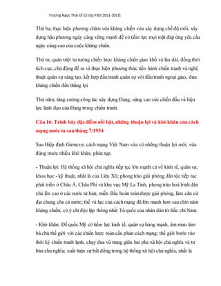 Trương Ngọc Thái tổ 15 lớp Y3D (2011-2017)
Thứ ba, thực hiện phương châm vừa kháng chiến vừa xây dựng chế độ mới, xây
dựng hậu phương ngày càng vững mạnh để có tiềm lực mọi mặt đáp ứng yêu cầu
ngày càng cao của cuộc kháng chiến.
Thứ tư, quán triệt tư tưởng chiến lược kháng chiến gian khổ và lâu dài, đồng thời
tích cực, chủ động đề ra và thực hiện phương thức tiến hành chiến tranh và nghệ
thuật quân sự sáng tạo, kết hợp đấu tranh quân sự với đấu tranh ngoại giao, đưa
kháng chiến đến thắng lợi.
Thứ năm, tăng cường công tác xây dựng Đảng, nâng cao sức chiến đấu và hiệu
lực lãnh đạo của Đảng trong chiến tranh.
Câu 16:Trình bày đặc điểm nổi bật, những thuận lợi và khó khăn của cách
mạng nước ta sau tháng 7/1954
Sau Hiệp định Giơnevơ, cách mạng Việt Nam vừa có những thuận lợi mới, vừa
đứng trước nhiều khó khăn, phức tạp.
- Thuận lợi: Hệ thống xã hội chủ nghĩa tiếp tục lớn mạnh cả về kinh tế, quân sự,
khoa học - kỹ thuật, nhất là của Liên Xô; phong trào giải phóng dân tộc tiếp tục
phát triển ở Châu Á, Châu Phi và khu vực Mỹ La Tinh, phong trào hoà bình dân
chủ lên cao ở các nước tư bản; miền Bắc hoàn toàn được giải phóng, làm căn cứ
địa chung cho cả nước; thế và lực của cách mạng đã lớn mạnh hơn sau chín năm
kháng chiến; có ý chí độc lập thống nhất Tổ quốc của nhân dân từ Bắc chí Nam.
- Khó khăn: Đế quốc Mỹ có tiềm lực kinh tế, quân sự hùng mạnh, âm mưu làm
bá chủ thế giới với các chiến lược toàn cầu phản cách mạng; thế giới bước vào
thời kỳ chiến tranh lạnh, chạy đua vũ trang giữa hai phe xã hội chủ nghĩa và tư
bản chủ nghĩa; xuất hiện sự bất đồng trong hệ thống xã hội chủ nghĩa, nhất là
 