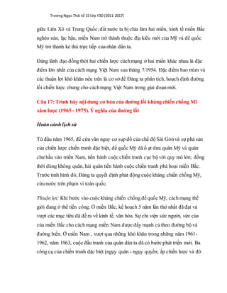 Trương Ngọc Thái tổ 15 lớp Y3D (2011-2017)
giữa Liên Xô và Trung Quốc;đất nước ta bị chia làm hai miền, kinh tế miền Bắc
nghèo nàn, lạc hậu, miền Nam trở thành thuộc địa kiểu mới của Mỹ và đế quốc
Mỹ trở thành kẻ thù trực tiếp của nhân dân ta.
Đảng lãnh đạo đồng thời hai chiến lược cáchmạng ở hai miền khác nhau là đặc
điểm lớn nhất của cách mạng Việt Nam sau tháng 7/1954. Đặc điểm bao trùm và
các thuận lợi khó khăn nêu trên là cơ sở để Đảng ta phân tích, hoạch định đường
lối chiến lược chung cho cáchmạng Việt Nam trong giai đoạn mới.
Câu 17:Trình bày nội dung cơ bản của đường lối kháng chiến chống Mĩ
xâm lược (1965 - 1975). Ý nghĩa của đường lối
Hoàn cảnh lịch sử
Từ đầu năm 1965, để cứu vãn nguy cơ sụp đổ của chế độ Sài Gònvà sự phá sản
của chiến lược chiến tranh đặc biệt, đế quốc Mỹ đã ồ ạt đưa quân Mỹ và quân
chư hầu vào miền Nam, tiến hành cuộc chiến tranh cục bộ với quy mô lớn; đồng
thời dùng không quân, hải quân tiến hành cuộc chiến tranh phá hoại miền Bắc.
Trước tình hình đó, Đảng ta quyết định phát động cuộc kháng chiến chống Mỹ,
cứu nước trên phạm vi toàn quốc.
Thuận lợi: Khi bước vào cuộc kháng chiến chống đế quốc Mỹ, cách mạng thế
giới đang ở thế tiến công. Ở miền Bắc, kế hoạch 5 năm lần thứ nhất đã đạt và
vượt các mục tiêu đã đề ra về kinh tế, văn hóa. Sự chi viện sức người, sức của
của miền Bắc cho cách mạng miền Nam được đẩy mạnh cả theo đường bộ và
đường biển. Ở miền Nam , vượt qua những khó khăn trong những năm 1961-
1962, năm 1963, cuộc đấu tranh của quân dân ta đã có bước phát triển mới. Ba
công cụ của chiến tranh đặc biệt (ngụy quân - ngụy quyền; ấp chiến lược và đô
 