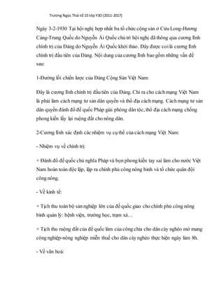 Trương Ngọc Thái tổ 15 lớp Y3D (2011-2017)
Ngày 3-2-1930 Tại hội nghị hợp nhất ba tổ chức cộng sản ở Cửu Long-Hương
Cảng-Trung Quốc do Nguyễn Ái Quốc chủ trì hội nghị đã thông qua cương lĩnh
chính trị của Đảng do Nguyễn Ái Quốc khởi thảo. Đây được coilà cương lĩnh
chính trị đầu tiên của Đảng. Nội dung của cương lĩnh bao gồm những vấn đề
sau:
1-Đường lối chiến lược của Đảng Cộng Sản Việt Nam:
Đây là cương lĩnh chính trị đầu tiên của Đảng. Chỉ ra cho cách mạng Việt Nam
là phải làm cách mạng tư sản dân quyền và thổ địa cách mạng. Cách mạng tư sản
dân quyền đánh đổ đế quốc Pháp giải phóng dân tộc, thổ địa cách mạng chống
phong kiến lấy lại ruộng đất cho nông dân.
2-Cương lĩnh xác định các nhiệm vụ cụ thể của cách mạng Việt Nam:
- Nhiệm vụ về chính trị:
+ Đánh đổ đế quốc chủ nghĩa Pháp và bọn phong kiến tay sai làm cho nước Việt
Nam hoàn toàn độc lập, lập ra chính phủ công nông binh và tổ chức quân đội
công nông.
- Về kinh tế:
+ Tịch thu toàn bộ sản nghiệp lớn của đế quốc giao cho chính phủ công nông
binh quản lý: bệnh viện, trường học, trạm xá…
+ Tịch thu ruộng đất của đế quốc làm của công chia cho dân cày nghèo mở mang
công nghiệp-nông nghiệp miễn thuế cho dân cày nghèo thực hiện ngày làm 8h.
- Về văn hoá:
 