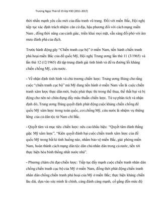 Trương Ngọc Thái tổ 15 lớp Y3D (2011-2017)
thời nhấn mạnh yêu cầu mới của đấu tranh vũ trang. Đối với miền Bắc, Hội nghị
tiếp tục xác định trách nhiệm căn cứ địa, hậu phương đối với cách mạng miền
Nam , đồng thời nâng cao cảnh giác, triển khai mọi mặt, sẵn sàng đốiphó với âm
mưu đánh phá của địch.
Trước hành động gây “Chiến tranh cục bộ” ở miền Nam, tiến hành chiến tranh
phá hoại miền Bắc của đế quốc Mỹ, Hội nghị Trung ương lần thứ 11 (3/1965) và
lần thứ 12 (12/1965) đã tập trung đánh giá tình hình và đề ra đường lối kháng
chiến chống Mỹ, cứu nước.
- Về nhận định tình hình và chủ trương chiến lược: Trung ương Đảng cho rằng
cuộc “chiến tranh cục bộ” mà Mỹ đang tiến hành ở miền Nam vẫn là cuộc chiến
tranh xâm lược thực dân mới, buộc phải thực thi trong thế thua, thế thất bại và bị
động cho nên nó chứa đựng đầy mâu thuẫn chiến lược. Từ sự phân tích và nhận
định đó, Trung ương Đảng quyết định phát động cuộc kháng chiến chống đế
quốc Mỹ xâm lược trong toàn quốc, coi chống Mỹ, cứu nước là nhiệm vụ thiêng
liêng của cả dân tộc từ Nam chí Bắc.
- Quyết tâm và mục tiêu chiến lược: nêu cao khẩu hiệu: “Quyết tâm đánh thắng
giặc Mỹ xâm lược”, “Kiên quyết đánh bại cuộc chiến tranh xâm lược của đế
quốc Mỹ trong bất kì tình huống nào, nhằm bảo vệ miền Bắc, giải phóng miền
Nam, hoàn thành cách mạng dân tộc dân chủ nhân dân trong cả nước, tiến tới
thực hiện hòa bình thống nhất nước nhà”.
- Phương châm chỉ đạo chiến lược: Tiếp tục đẩy mạnh cuộc chiến tranh nhân dân
chống chiến tranh cục bộ của Mỹ ở miền Nam, đồng thời phát động chiến tranh
nhân dân chống chiến tranh phá hoại của Mỹ ở miền Bắc; thực hiện kháng chiến
lâu dài, dựa vào sức mình là chính, càng đánh càng mạnh, cố gắng đến mức độ
 