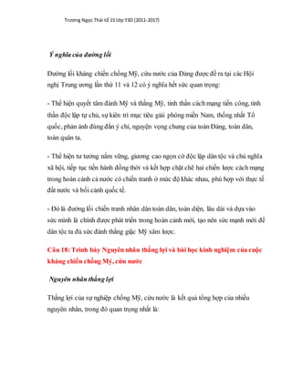 Trương Ngọc Thái tổ 15 lớp Y3D (2011-2017)
Ý nghĩa của đường lối
Đường lối kháng chiến chống Mỹ, cứu nước của Đảng được đề ra tại các Hội
nghị Trung ương lần thứ 11 và 12 có ý nghĩa hết sức quan trọng:
- Thể hiện quyết tâm đánh Mỹ và thắng Mỹ, tinh thần cách mạng tiến công, tinh
thần độc lập tự chủ, sự kiên trì mục tiêu giải phóng miền Nam, thống nhất Tổ
quốc, phản ánh đúng đắn ý chí, nguyện vọng chung của toàn Đảng, toàn dân,
toàn quân ta.
- Thể hiện tư tưởng nắm vững, giương cao ngọn cờ độc lập dân tộc và chủ nghĩa
xã hội, tiếp tục tiến hành đồng thời và kết hợp chặt chẽ hai chiến lược cách mạng
trong hoàn cảnh cả nước có chiến tranh ở mức độ khác nhau, phù hợp với thực tế
đất nước và bối cảnh quốc tế.
- Đó là đường lối chiến tranh nhân dân toàn dân, toàn diện, lâu dài và dựa vào
sức mình là chính được phát triển trong hoàn cảnh mới, tạo nên sức mạnh mới để
dân tộc ta đủ sức đánh thắng giặc Mỹ xâm lược.
Câu 18:Trình bày Nguyên nhân thắng lợi và bài học kinh nghiệm của cuộc
kháng chiến chống Mý, cứu nước
Nguyên nhân thắng lợi
Thắng lợi của sự nghiệp chống Mỹ, cứu nước là kết quả tổng hợp của nhiều
nguyên nhân, trong đó quan trọng nhất là:
 