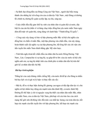 Trương Ngọc Thái tổ 15 lớp Y3D (2011-2017)
- Sự lãnh đạo đúng đắn của Đảng Cộng sản Việt Nam , người đại biểu trung
thành cho những lợi ích sống còn của cả dân tộc Việt Nam , một Đảng có đường
lối chính trị, đường lối quân sự độc lập, tự chủ, sáng tạo.
- Cuộc chiến đấu đầy gian khổ hy sinh của nhân dân và quân đội cả nước, đặc
biệt là của cán bộ chiến sĩ và hàng chục triệu đồng bào yêu nước miền Nam ngày
đêm đốimặt với quân thù, xứng đáng với danh hiệu “Thành đồng Tổ quốc”.
- Công cuộc xây dựng và bảo vệ hậu phương miền Bắc xã hội chủ nghĩa của
đồng bào và chiến sĩ miền Bắc, một hậu phương vừa chiến đấu, vừa xây dựng,
hoàn thành xuất sắc nghĩa vụ của hậu phương lớn, hết lòng hết sức chi viện cho
tiền tuyến lớn miền Nam đánh thắng giặc Mỹ xâm lược.
- Tình hữu nghị đoàn kết chiến đấu của nhân dân ba nước Đông Dương: Việt
Nam , Lào, Campuchia và sự ủng hộ, sự giúp đỡ to lớn của các nước xã hội chủ
nghĩa anh em; sự ủng hộ nhiệt tình của chính phủ và nhân dân tiến bộ trên thế
giới kể cả nhân dân tiến bộ Mỹ.
Bài học kinhnghiệm
Thắng lợi của cuộc kháng chiến chống Mỹ, cứu nước đã để lại cho Đảng ta nhiều
bài học lịch sử có giá trị lý luận và thực tiễn sâu sắc:
- Một là, đề ra và thực hiện đường lối giương cao ngọn cờ độc lập dân tộc và chủ
nghĩa xã hội nhằm huy động sức mạnh toàn dân đánh Mỹ, cả nước đánh Mỹ.
Đường lối thể hiện ý chí và nguyện vọng tha thiết của nhân dân miền Bắc, nhân
dân miền Nam, của cả dân tộc Việt Nam, phù hợp với các trào lưu của cách
mạng thế giới nên đã động viên đến mức cao nhất lực lượng của toàn dân tộc, kết
hợp sức mạnh của tiền tuyến lớn với hậu phương lớn, kết hợp sức mạnh của
 