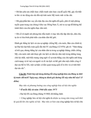 Trương Ngọc Thái tổ 15 lớp Y3D (2011-2017)
+ Đã làm phá sản chiến lược chiến tranh xâm lược của đế quốc Mỹ, gây tổn thất
to lớn và tác động sâu sắc đến nội tình nước Mỹ trước mắt và lâu dài.
+ Đã góp phần làm suy yếu trận địa của chủ nghĩa đế quốc, phá vỡ một phòng
tuyến quan trọng của chúng ở khu vực Đông Nam Á, mở ra sự sụp đổ không thể
tránh khỏi của chủ nghĩa thực dân mới.
+ Đã cổ vũ mạnh mẽ phong trào đấu tranh vì mục tiêu độc lập dân tộc, dân chủ,
tự do và hòa bình phát triển của nhân dân thế giới.
Đánh giá thắng lợi lịch sử của sự nghiệp chống Mỹ, cứu nước, Báo cáo chính trị
tại Đại hội đại biểu toàn quốc lần thứ IV của Đảng (12/1976) ghi rõ: “Năm tháng
sẽ trôi qua, nhưng thắng lợi của nhân dân ta trong sự nghiệp kháng chiến chống
Mỹ, cứu nước mãi mãi được ghi vào lịch sử dân tộc như một trong những trang
chói lọi nhất, một biểu tượng sáng ngời về sự toàn thắng của chủ nghĩa anh hùng
cách mạng và trí tuệ con người và đi vào lịch sử thế giới như một chiến công vĩ
đại của thế kỉ XX, một sự kiện có tầm quan trọng quốc tế to lớn và có tính thời
đại sâu sắc”.
Câu 20:Trình bàynội dung đường lối công nghiệp hóa của Đảng ta thời
kỳ trước đổi mới? Ngàynay, chúng ta đánh giá đường lối này như thế nào? (5
điểm)
Mục tiêu và phương hướng của công nghiệp hóa xã hội chủ nghĩa
* Ở miền Bắc từ năm 1960 đến năm 1975
- Đại hội III của Đảng (tháng 9/1960) đã khẳng định:
+ Công nghiệp hóa xã hội chủ nghĩa là nhiệm vụ trung tâm trong suốt thời
kỳ quá độ lên chủ nghĩa xã hội. Mục tiêu cơ bản của công nghiệp hóa xã hội chủ
 
