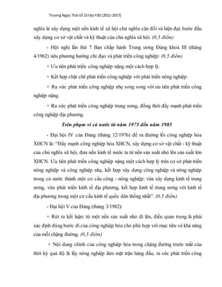 Trương Ngọc Thái tổ 15 lớp Y3D (2011-2017)
nghĩa là xây dựng một nền kinh tế xã hội chủ nghĩa cân đối và hiện đại; bước đầu
xây dựng cơ sở vật chất và kỹ thuật của chủ nghĩa xã hội. (0,5 điểm)
- Hội nghị lần thứ 7 Ban chấp hành Trung ương Đảng khoá III (tháng
4/1962) nêu phương hướng chỉ đạo và phát triển công nghiệp: (0,5 điểm)
+ Ưu tiên phát triển công nghiệp nặng một cách hợp lý.
+ Kết hợp chặt chẽ phát triển công nghiệp với phát triển nông nghiệp.
+ Ra sức phát triển công nghiệp nhẹ song song với ưu tiên phát triển công
nghiệp nặng.
+ Ra sức phát triển công nghiệp trung ương, đồng thời đẩy mạnh phát triển
công nghiệp địa phương.
Trên phạm vi cả nước từ năm 1975 đến năm 1985
- Đại hội IV của Đảng (tháng 12/1976) đề ra đường lối công nghiệp hóa
XHCN là: “Đẩy mạnh công nghiệp hóa XHCN, xây dựng cơ sở vật chất - kỹ thuật
của chủ nghĩa xã hội, đưa nền kinh tế nước ta từ nền sản xuất nhỏ lên sản xuất lớn
XHCN. Ưu tiên phát triển công nghiệp nặng một cách hợp lý trên cơ sở phát triển
nông nghiệp và công nghiệp nhẹ, kết hợp xây dựng công nghiệp và nông nghiệp
trong cả nước thành một cơ cấu công - nông nghiệp; vừa xây dựng kinh tế trung
ương, vừa phát triển kinh tế địa phương, kết hợp kinh tế trung ương với kinh tế
địa phương trong một cơ cấu kinh tế quốc dân thống nhất”. (0,5 điểm)
- Đại hội V của Đảng (tháng 3/1982):
+ Rút ra kết luận: từ một nền sản xuất nhỏ đi lên, điều quan trọng là phải
xác định đúng bước đi của công nghiệp hóa cho phù hợp với mục tiêu và khả năng
của mỗi chặng đường. (0,5 điểm)
+ Nội dung chính của công nghiệp hóa trong chặng đường trước mắt của
thời kỳ quá độ là lấy nông nghiệp làm mặt trận hàng đầu, ra sức phát triển công
 