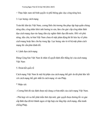 Trương Ngọc Thái tổ 15 lớp Y3D (2011-2017)
+ Thực hiện nam nữ bình quyền và phổ thông giáo dục công nông hoá.
3. Lực lượng cách mạng
Toàn thể dân tộc Việt Nam, cương lĩnh chủ trương thu phục tập hợp quần chúng
nông dân, công nhân khỏi ảnh hưởng tư sản, làm cho giai cấp công nhân lãnh
đạo cách mạng dựa vào hạng dân cày nghèo lãnh đạo đất nước. Đối với phú
nông, tiểu chủ, tư bản Việt Nam chưa rõ mặt phản động thì lôi kéo họ về phía
cách mạng hoặc làm cho họ trung lập. Lực lượng nào tỏ rõ bộ mặt phản cách
mạng thì cần phải đánh đổ.
4. Lãnh đạo cách mạng
Đảng Cộng Sản Việt Nam là nhân tố quyết định đến thắng lợi của cách mạng
Việt Nam
5. Đoàn kết quốc tế
Cách mạng Việt Nam là một bộ phận của cách mạng thế giới do đó phải liên kết
với cách mạng thế giới nhất là cách mạng vô sản Pháp.
* Nhận xét:
- Cương lĩnh đã xác định được nội dung cơ bản nhất của cách mạng Việt Nam.
- Phù hợp với xu thế phát triển thời đại mới, giải quyết được đường lối và giai
cấp lãnh đạo đã trở thành ngọn cờ tập hợp các tầng lớp cách mạng, đấu tranh
chống Pháp.
 