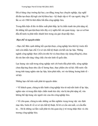 Trương Ngọc Thái tổ 15 lớp Y3D (2011-2017)
Đã có hàng chục trường đại học, cao đẳng, trung học chuyên nghiệp, dạy nghề
đã đào tạo được độingũ cán bộ khoa học - kỹ thuật xấp xỉ 43 vạn người, tăng 19
lần so với 1960 là thời điểm bắt đầu công nghiệp hóa.
Trong điều kiện đi lên từ điểm xuất phát thấp, lại bị chiến tranh tàn phá nặng nề,
thì những kết quả đạt được trên đây có ý nghĩa hết sức quan trọng - tạo cơ sở ban
đầu để nước ta phát triển nhanh hơn trong các giai đoạn tiếp theo.
Hạn chế và nguyên nhân
- Hạn chế: Bên cạnh những kết quả đạt được, công nghiệp hóa thời kỳ trước đổi
mới còn nhiều hạn chế. Cơ sở vật chất kỹ thuật còn hết sức lạc hậu. Những
ngành công nghiệp then chốtcòn nhỏ bé và chưa được xây dựng đồng bộ, chưa
đủ sức làm nền tảng vững chắc cho nên kinh tế quốc dân.
Lực lượng sản xuất trong nông nghiệp mới chỉ bước đầu phát triển, nông nghiệp
chưa đáp ứng được nhu cầu về lương thực, thực phẩm cho xã hội. Đất nước vẫn
trong tình trạng nghèo nàn lạc hậu, kém phát triển, rơi vào khủng hoảng kinh tế -
xã hội.
Những hạn chế trên xuất phát từ nguyên nhân:
+ Về khách quan, chúng ta tiến hành công nghiệp hóa từ một nền kinh tế lạc hậu,
nghèo nàn và trong điều kiện chiến tranh kéo dài, vừa bị tàn phá nặng nề, vừa
không thể tập trung sức người sức của cho công nghiệp hóa.
+ Về chủ quan, chúng ta mắc những sai lầm nghiêm trọng trong việc xác định
mục tiêu, bước đi về cơ sở vật chất kỹ thuật, bố trí cơ cấu sản xuất, cơ cấu đầu
tư… Đó là những sai lầm xuất phát từ chủ quan duy ý trí trong nhận thức và chủ
trương công nghiệp hóa.
 