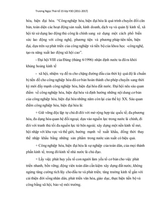 Trương Ngọc Thái tổ 15 lớp Y3D (2011-2017)
hóa, hiện đại hóa. “Côngnghiệp hóa, hiện đại hóa là quá trình chuyển đổi căn
bản, toàn diện các hoạt động sản xuất, kinh doanh, dịch vụ và quản lý kinh tế, xã
hội từ sử dụng lao động thủ công là chính sang sử dụng một cách phổ biến
sức lao động với công nghệ, phương tiện và phương pháp tiên tiến, hiện
đại, dựa trên sự phát triển của công nghiệp và tiến bộ của khoa học -côngnghệ,
tạo ra năng xuất lao động xã hội cao”.
- Đại hội VIII của Đảng (tháng 6/1996) nhận định nước ta đã ra khỏi
khủng hoảng kinh tế
- xã hội, nhiệm vụ đề ra cho chặng đường đầu của thời kỳ quá độ là chuẩn
bị tiền đề cho công nghiệp hóa đã cơ bản hoàn thành cho phép chuyển sang thời
kỳ mới đẩy mạnh công nghiệp hóa, hiện đại hóa đất nước. Đại hội nêu sáu quan
điểm về công nghiệp hóa, hiện đại hóa và định hướng những nội dung cơ bản
của công nghiệp hóa, hiện đại hóa những năm còn lại của thế kỷ XX. Sáu quan
điểm công nghiệp hóa, hiện đại hóa là:
+ Giữ vững độc lập tự chủ đi đôi với mở rộng hợp tác quốc tế; đa phương
hóa, đa dạng hóa quan hệ đối ngoại; dựa vào nguồn lực trong nước là chính, đi
đôi với tranh thủ tối đa nguồn lực từ bên ngoài; xây dựng một nền kinh tế mở,
hội nhập với khu vực và thế giới, hướng mạnh về xuất khẩu, đồng thời thay
thế nhập khẩu bằng những sản phẩm trong nước sản xuất có hiệu quả.
+ Công nghiệp hóa, hiện đại hóa là sự nghiệp của toàn dân, của mọi thành
phần kinh tế, trong đó kinh tế nhà nước là chủ đạo.
+ Lấy việc phát huy yếu tố con người làm yếu tố cơ bản cho việc phát
triển nhanh, bền vững; động viên toàn dân cần kiệm xây dựng đất nước, không
ngừng tăng cường tích lũy cho đầu tư và phát triển; tăng trưởng kinh tế gắn với
cải thiện đời sốngnhân dân, phát triển văn hóa, giáo dục, thực hiện tiến bộ và
công bằng xã hội, bảo vệ môi trường.
 