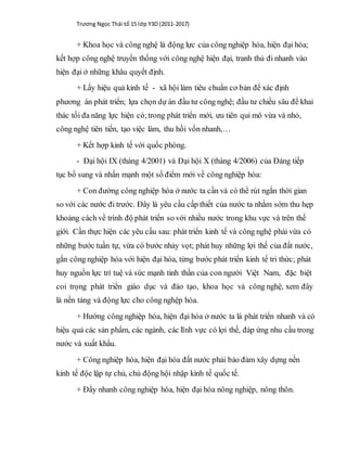 Trương Ngọc Thái tổ 15 lớp Y3D (2011-2017)
+ Khoa học và công nghệ là động lực của công nghiệp hóa, hiện đại hóa;
kết hợp công nghệ truyền thống với công nghệ hiện đại, tranh thủ đi nhanh vào
hiện đại ở những khâu quyết định.
+ Lấy hiệu quả kinh tế - xã hội làm tiêu chuẩn cơ bản để xác định
phương án phát triển; lựa chọn dự án đầu tư công nghệ; đầu tư chiều sâu để khai
thác tối đa năng lực hiện có;trong phát triển mới, ưu tiên qui mô vừa và nhỏ,
công nghệ tiên tiến, tạo việc làm, thu hồi vốn nhanh,…
+ Kết hợp kinh tế với quốc phòng.
- Đại hội IX (tháng 4/2001) và Đại hội X (tháng 4/2006) của Đảng tiếp
tục bổ sung và nhấn mạnh một số điểm mới về công nghiệp hóa:
+ Con đường công nghiệp hóa ở nước ta cần và có thể rút ngắn thời gian
so với các nước đi trước. Đây là yêu cầu cấp thiết của nước ta nhằm sớm thu hẹp
khoảng cách về trình độ phát triển so với nhiều nước trong khu vực và trên thế
giới. Cần thực hiện các yêu cầu sau: phát triển kinh tế và công nghệ phải vừa có
những bước tuần tự, vừa có bước nhảy vọt; phát huy những lợi thế của đất nước,
gắn công nghiệp hóa với hiện đại hóa, từng bước phát triển kinh tế tri thức; phát
huy nguồn lực trí tuệ và sức mạnh tinh thần của con người Việt Nam, đặc biệt
coi trọng phát triển giáo dục và đào tạo, khoa học và công nghệ, xem đây
là nền tảng và động lực cho công nghệp hóa.
+ Hướng công nghiệp hóa, hiện đại hóa ở nước ta là phát triển nhanh và có
hiệu quả các sản phẩm, các ngành, các lĩnh vực có lợi thế, đáp ứng nhu cầu trong
nước và xuất khẩu.
+ Công nghiệp hóa, hiện đại hóa đất nước phải bảo đảm xây dựng nền
kinh tế độc lập tự chủ, chủ động hội nhập kinh tế quốc tế.
+ Đẩy nhanh công nghiệp hóa, hiện đại hóa nông nghiệp, nông thôn.
 