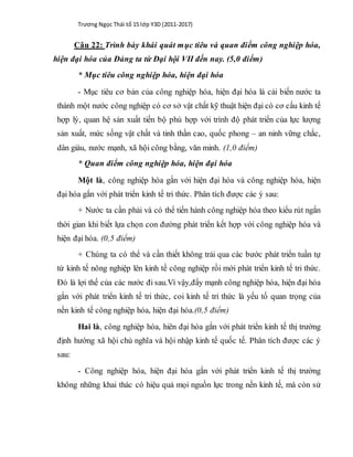 Trương Ngọc Thái tổ 15 lớp Y3D (2011-2017)
Câu 22: Trình bày khái quát mục tiêu và quan điểm công nghiệp hóa,
hiện đại hóa của Đảng ta từ Đại hội VII đến nay. (5,0 điểm)
* Mục tiêu công nghiệp hóa, hiện đại hóa
- Mục tiêu cơ bản của công nghiệp hóa, hiện đại hóa là cải biến nước ta
thành một nước công nghiệp có cơ sở vật chất kỹ thuật hiện đại có cơ cấu kinh tế
hợp lý, quan hệ sản xuất tiến bộ phù hợp với trình độ phát triển của lực lượng
sản xuất, mức sống vật chất và tinh thần cao, quốc phong – an ninh vững chắc,
dân giàu, nước mạnh, xã hội công bằng, văn minh. (1,0 điểm)
* Quan điểm công nghiệp hóa, hiện đại hóa
Một là, công nghiệp hóa gắn với hiện đại hóa và công nghiệp hóa, hiện
đại hóa gắn với phát triển kinh tế tri thức. Phân tích được các ý sau:
+ Nước ta cần phải và có thể tiến hành công nghiệp hóa theo kiểu rút ngắn
thời gian khi biết lựa chọn con đường phát triển kết hợp với công nghiệp hóa và
hiện đại hóa. (0,5 điểm)
+ Chúng ta có thể và cần thiết không trải qua các bước phát triển tuần tự
từ kinh tế nông nghiệp lên kinh tế công nghiệp rồi mới phát triển kinh tế tri thức.
Đó là lợi thế của các nước đi sau.Vì vậy,đẩy mạnh công nghiệp hóa, hiện đại hóa
gắn với phát triển kinh tế tri thức, coi kinh tế tri thức là yếu tố quan trọng của
nền kinh tế công nghiệp hóa, hiện đại hóa.(0,5 điểm)
Hai là, công nghiệp hóa, hiên đại hóa gắn với phát triển kinh tế thị trường
định hướng xã hội chủ nghĩa và hội nhập kinh tế quốc tế. Phân tích được các ý
sau:
- Công nghiệp hóa, hiện đại hóa gắn với phát triển kinh tế thị trường
không những khai thác có hiệu quả mọi nguồn lực trong nền kinh tế, mà còn sử
 