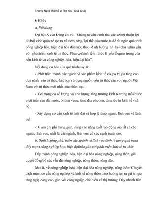Trương Ngọc Thái tổ 15 lớp Y3D (2011-2017)
tri thức
a. Nội dung
Đại hội X của Đảng chỉ rõ: “Chúng ta cần tranh thủ các cơ hội thuận lợi
do bối cảnh quốc tế tạo ra và tiềm năng, lợi thế của nước ta để rút ngắn quá trình
công nghiệp hóa, hiện đại hóa đất nước theo định hướng xã hội chủ nghĩa gắn
với phát triển kinh tế tri thức. Phải coikinh tế tri thức là yếu tố quan trọng của
nền kinh tế và công nghiệp hóa, hiện đại hóa”.
Nội dung cơ bản của quá trình này là:
- Phát triển mạnh các ngành và sản phẩm kinh tế có giá trị gia tăng cao
dựa nhiều vào tri thức, kết hợp sử dụng nguồn vốn tri thức của con người Việt
Nam với tri thức mới nhất của nhân loại.
- Coitrọng cả số lượng và chất lượng tăng trưởng kinh tế trong mỗi bước
phát triển của đất nước, ở từng vùng, từng địa phương, từng dự án kinh tế - xã
hội.
- Xây dựng cơ cấu kinh tế hiện đại và hợp lý theo ngành, lĩnh vực và lãnh
thổ.
- Giảm chi phí trung gian, nâng cao năng xuất lao động của tất cả các
ngành, lĩnh vực, nhất là các ngành, lĩnh vực có sức cạnh tranh cao.
b. Định hƣớng pháttriển các ngành và lĩnh vực kinh tế trong quá trình
đẩy mạnh công nghiệp hóa, hiện đạihóa gắn với pháttriển kinh tế tri thức
Đẩy mạnh công nghiệp hóa, hiện đại hóa nông nghiệp, nông thôn, giải
quyết đồng bộ các vấn đề nông nghiệp, nông thôn, nông dân.
Một là, về công nghiệp hóa, hiện đại hóa nông nghiệp, nông thôn: Chuyển
dịch mạnh cơ cấu nông nghiệp và kinh tế nông thôn theo hướng tạo ra giá trị gia
tăng ngày càng cao, gắn với công nghiệp chế biến và thị trường; Đẩy nhanh tiến
 