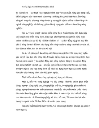 Trương Ngọc Thái tổ 15 lớp Y3D (2011-2017)
bộ khoa học - kỹ thuật và công nghệ sinh học vào sản xuất, nâng cao năng suất,
chất lượng và sức cạnh tranh của nông sản hàng hóa, phù hợp đặc điểm từng
vùng và từng địa phương; tăng nhanh tỷ trọng giá trị sản phẩm và lao động các
ngành công nghiệp và dịch vụ; giảm dần tỷ trọng sản phẩm và lao động nông
nghiệp.
Hai là, về qui hoạch và phát triển nông thôn: Khẩn trương xây dựng các
qui hoạch phát triển nông thôn, thực hiện chương trình nông thôn mới; hình
thành các khu dân cư đô thị với kết cấu kinh tế - xã hội đồng bộ; phát huy dân
chủ ở nông thôn đi đôi với xây dựng nếp sống văn hóa, nâng cao trình độ dân trí,
bảo đảm an ninh, trật tự, an toàn xã hội.
Ba là, về giải quyết lao động, việc làm ở nông thôn: Chú trọng dạy nghề,
giải quyết việc làm cho nông dân. Chuyển dịch cơ cấu lao động ở nông thôn theo
hướng giảm nhanh tỷ trọng lao động làm nông nghiệp, tăng tỷ trọng lao động
làm công nghiệp và dịch vụ. Tạo điều kiện để lao động nông thôn có việc làm
trong và ngoài khu vực nông thôn, kể cả đi lao động nước ngoài; đầu tư mạnh
hơn cho các chương trình xóa đói, giảm nghèo.
Pháttriển nhanh hơn công nghiệp, xâydựng và dịch vụ
Một là, đối với công nghiệp và xây dựng: Khuyến khích phát triển
công nghiệp công nghệ cao, công nghiệp chế tác, công nghiệp phần mềm và
công nghiệp bổ trợ có lợi thế cạnh tranh, tạo nhiều sản phẩm xuất khẩu và thu
hút nhiều lao động; phát triển một số khu kinh tế mở và đặc khu kinh tế; nâng
cao hiệu quả của các khu công nghiệp và khu chế xuất; Tích cực thu hút vốn
trong và ngoài nước để thực hiện các dự án quan trọng.
Hạn chế xuất khẩu tài nguyên thô. Có chính sách thu hút chuyên gia giỏi ở
nước ngoài;
 