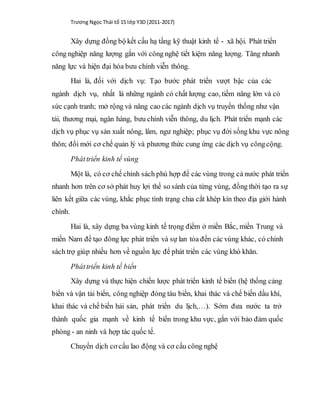 Trương Ngọc Thái tổ 15 lớp Y3D (2011-2017)
Xây dựng đồng bộ kết cấu hạ tầng kỹ thuật kinh tế - xã hội. Phát triển
công nghiệp năng lượng gắn với công nghệ tiết kiệm năng lượng. Tăng nhanh
năng lực và hiện đại hóa bưu chính viễn thông.
Hai là, đối với dịch vụ: Tạo bước phát triển vượt bậc của các
ngành dịch vụ, nhất là những ngành có chất lượng cao, tiềm năng lớn và có
sức cạnh tranh; mở rộng và nâng cao các ngành dịch vụ truyền thống như vận
tải, thương mại, ngân hàng, bưu chính viễn thông, du lịch. Phát triển mạnh các
dịch vụ phục vụ sản xuất nông, lâm, ngư nghiệp; phục vụ đời sống khu vực nông
thôn; đổi mới cơ chế quản lý và phương thức cung ứng các dịch vụ côngcộng.
Pháttriển kinh tế vùng
Một là, có cơ chế chính sách phù hợp để các vùng trong cả nước phát triển
nhanh hơn trên cơ sở phát huy lợi thế so sánh của từng vùng, đồng thời tạo ra sự
liên kết giữa các vùng, khắc phục tình trạng chia cắt khép kín theo địa giới hành
chính.
Hai là, xây dựng ba vùng kinh tế trọng điểm ở miền Bắc, miền Trung và
miền Nam để tạo đông lực phát triển và sự lan tỏa đến các vùng khác, có chính
sách trợ giúp nhiều hơn về nguồn lực để phát triển các vùng khó khăn.
Pháttriển kinh tế biển
Xây dựng và thực hiện chiến lược phát triển kinh tế biển (hệ thống cảng
biển và vận tải biển, công nghiệp đóng tàu biển, khai thác và chế biến dầu khí,
khai thác và chế biến hải sản, phát triển du lịch,…). Sớm đưa nước ta trở
thành quốc gia mạnh về kinh tế biển trong khu vực, gắn với bảo đảm quốc
phòng - an ninh và hợp tác quốc tế.
Chuyển dịch cơ cấu lao động và cơ cấu công nghệ
 