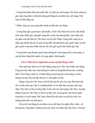 Trương Ngọc Thái tổ 15 lớp Y3D (2011-2017)
- Cương lĩnh đánh dấu bước phát triển về chất của cách mạng Việt Nam chứng tỏ
giai cấp công nhân và đội tiên phong là Đảng đủ sức lãnh đạo cách mạng Việt
Nam đi đến thắng lợi.
* Điểm sáng tạo của cương lĩnh chính trị đầu tiên của Đảng:
- Cương lĩnh giải quyết được mẫu thuẫn: xã hội Việt Nam tồn tại hai mẫu thuẫn
đó là mâu thuẫn giai cấp giữa nông dân và địa chủ phong kiến, mâu thuẫn dân
tộc giữa toàn thể dân tộc Việt Nam với đế quốc Pháp. Cương lĩnh cũng chỉ ra
rằng mâu thuẫn dân tộc là quan trọng nhất cần phải được giải quyết ngay sau khi
giải quyết xong mâu thuẫn dân tộc thì mới giải quyết mâu thuẫn giai cấp.
- Cương lĩnh cũng đã giải quyết được đường lối cách mạng đó là cách mạng vô
sản kết thúc bằng khởi nghĩa vũ trang giành chính quyền.
Câu 5: Phân tích ý nghĩa lịch sử của sự kiện Đảng ra đời
- Hội nghị hợp nhất các tổ chức Đảng cộng sản ở Việt Nam thành một Đảng
Cộng sản duy nhất, theo một đường lối chính trị đúng đắn đã tạo nên sự thống
nhất về tư tưởng, chính trị và hành động của phong trào cách mạng cả nước,
hướng tới mục tiêu độc lập dân tộc và chủ nghĩa xã hội.
- Đảng Cộng sản Việt Nam ra đời là kết quả tất yếu của cuộc đấu tranh dân
tộc và đấu tranh giai cấp, là sự khẳng định vai trò lãnh đạo của giai cấp công
nhân Việt Nam và hệ tư tưởng Mác-Lênin đốivới cách mạng Việt Nam. Sự kiện
Đảng Cộng sản Việt Nam ra đời là sự kiện lịch sử trọng đại, một bước ngoặt
trong lịch sử cách mạng Việt Nam, đánh dấu một mốc son chói lọi trên con
đường phát triển của dân tộc ta.
- Sự ra đời của Đảng là sản phẩm của sự kết hợp chủ nghĩa Mác-Lênin với
phong trào công nhân và phong trào yêu nước của nhân dân Việt Nam. Chủ tịch
 