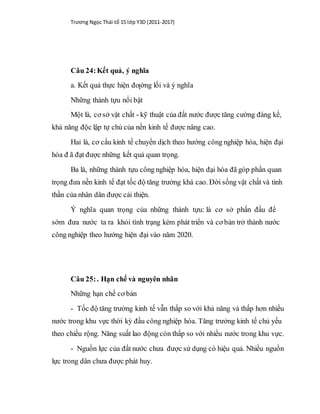 Trương Ngọc Thái tổ 15 lớp Y3D (2011-2017)
Câu 24:Kết quả, ý nghĩa
a. Kết quả thực hiện đƣờng lối và ý nghĩa
Những thành tựu nổi bật
Một là, cơ sở vật chất - kỹ thuật của đất nước được tăng cường đáng kể,
khả năng độc lập tự chủ của nền kinh tế được nâng cao.
Hai là, cơ cấu kinh tế chuyển dịch theo hướng công nghiệp hóa, hiện đại
hóa đ ã đạt được những kết quả quan trọng.
Ba là, những thành tựu công nghiệp hóa, hiện đại hóa đã góp phần quan
trọng đưa nền kinh tế đạt tốc độ tăng trưởng khá cao. Đời sống vật chất và tinh
thần của nhân dân được cải thiện.
Ý nghĩa quan trọng của những thành tựu: là cơ sở phấn đấu để
sớm đưa nước ta ra khỏi tình trạng kém phát triển và cơ bản trở thành nước
công nghiệp theo hướng hiện đại vào năm 2020.
Câu 25:. Hạn chế và nguyên nhân
Những hạn chế cơ bản
- Tốc độ tăng trưởng kinh tế vẫn thấp so với khả năng và thấp hơn nhiều
nước trong khu vực thời kỳ đầu công nghiệp hóa. Tăng trưởng kinh tế chủ yếu
theo chiều rộng. Năng suất lao động còn thấp so với nhiều nước trong khu vực.
- Nguồn lực của đất nước chưa được sử dụng có hiệu quả. Nhiều nguồn
lực trong dân chưa được phát huy.
 