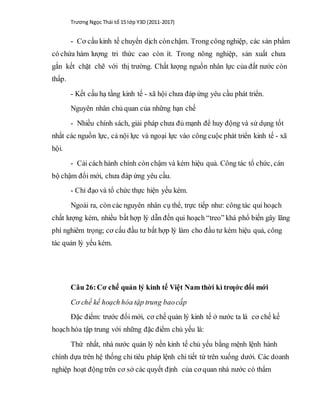 Trương Ngọc Thái tổ 15 lớp Y3D (2011-2017)
- Cơ cấu kinh tế chuyển dịch cònchậm. Trong công nghiệp, các sản phẩm
có chứa hàm lượng tri thức cao còn ít. Trong nông nghiệp, sản xuất chưa
gắn kết chặt chẽ với thị trường. Chất lượng nguồn nhân lực của đất nước còn
thấp.
- Kết cấu hạ tầng kinh tế - xã hội chưa đáp ứng yêu cầu phát triển.
Nguyên nhân chủ quan của những hạn chế
- Nhiều chính sách, giải pháp chưa đủ mạnh để huy động và sử dụng tốt
nhất các nguồn lực, cả nội lực và ngoại lực vào công cuộc phát triển kinh tế - xã
hội.
- Cải cách hành chính còn chậm và kém hiệu quả. Công tác tổ chức, cán
bộ chậm đổi mới, chưa đáp ứng yêu cầu.
- Chỉ đạo và tổ chức thực hiện yếu kém.
Ngoài ra, còn các nguyên nhân cụ thể, trực tiếp như: công tác qui hoạch
chất lượng kém, nhiều bất hợp lý dẫn đến qui hoạch “treo” khá phổ biến gây lãng
phí nghiêm trọng; cơ cấu đầu tư bất hợp lý làm cho đầu tư kém hiệu quả, công
tác quản lý yếu kém.
Câu 26:Cơ chế quản lý kinh tế Việt Nam thời kì trƣớc đổi mới
Cơ chế kế hoạch hóa tập trung baocấp
Đặc điểm: trước đổi mới, cơ chế quản lý kinh tế ở nước ta là cơ chế kế
hoạch hóa tập trung với những đặc điểm chủ yếu là:
Thứ nhất, nhà nước quản lý nền kinh tế chủ yếu bằng mệnh lệnh hành
chính dựa trên hệ thống chỉ tiêu pháp lệnh chi tiết từ trên xuống dưới. Các doanh
nghiệp hoạt động trên cơ sở các quyết định của cơ quan nhà nước có thẩm
 