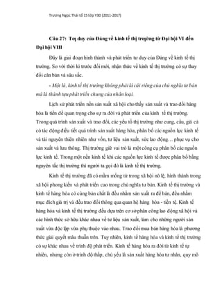 Trương Ngọc Thái tổ 15 lớp Y3D (2011-2017)
Câu 27: Tƣ duy của Đảng về kinh tế thị trƣờng từ Đại hội VI đến
Đại hội VIII
Đây là giai đoạn hình thành và phát triển tư duy của Đảng về kinh tế thị
trường. So với thời kì trước đổimới, nhận thức về kinh tế thị trường có sự thay
đổi căn bản và sâu sắc.
- Một là, kinh tế thị trường không phảilà cái riêng của chủ nghĩa tư bản
mà là thành tựu pháttriển chung của nhân loại.
Lịch sử phát triển nền sản xuất xã hội cho thấy sản xuất và trao đổi hàng
hóa là tiền đề quan trọng cho sự ra đời và phát triển của kinh tế thị trường.
Trong quá trình sản xuất và trao đổi, các yếu tố thị trường như cung, cầu, giá cả
có tác động điều tiết quá trình sản xuất hàng hóa, phân bổ các nguồn lực kinh tế
và tài nguyên thiên nhiên như vốn, tư liệu sản xuất, sức lao động… phục vụ cho
sản xuất và lưu thông. Thị trường giữ vai trò là một công cụ phân bổ các nguồn
lực kinh tế. Trong một nền kinh tế khi các nguồn lực kinh tế được phân bổ bằng
nguyên tắc thị trường thì người ta gọi đó là kinh tế thị trường.
Kinh tế thị trường đã có mầm mống từ trong xã hội nô lệ, hình thành trong
xã hội phong kiến và phát triển cao trong chủ nghĩa tư bản. Kinh tế thị trường và
kinh tế hàng hóa có cùng bản chất là đều nhằm sản xuất ra để bán, đều nhằm
mục đích giá trị và đều trao đổi thông qua quan hệ hàng hóa - tiền tệ. Kinh tế
hàng hóa và kinh tế thị trường đều dựa trên cơ sở phân công lao động xã hội và
các hình thức sở hữu khác nhau về tư liệu sản xuất, làm cho những người sản
xuất vừa độc lập vừa phụ thuộc vào nhau. Trao đổimua bán hàng hóa là phương
thức giải quyết mâu thuẫn trên. Tuy nhiên, kinh tế hàng hóa và kinh tế thị trường
có sự khác nhau về trình độ phát triển. Kinh tế hàng hóa ra đời từ kinh tế tự
nhiên, nhưng còn ở trình độ thấp, chủ yếu là sản xuất hàng hóa tư nhân, quy mô
 