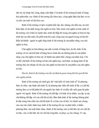 Trương Ngọc Thái tổ 15 lớp Y3D (2011-2017)
nhỏ bé, kỹ thuật thủ công, năng suất thấp. Còn kinh tế thị trường là kinh tế hàng
hóa phát triển cao. Kinh tế thị trường lấy khoa học, công nghệ hiện đại làm cơ sở
và nền sản xuất xã hội hóa cao.
Kinh tế thị trường có lịch sử phát triển lâu dài, nhưng cho đến nay nó mới
biểu hiện rõ rệt nhất trong chủ nghĩa tư bản. Nếu trước chủ nghĩa tư bản, kinh tế
thị trường còn ở thời kì manh nha, trình độ thấp thì trong chủ nghĩa tư bản nó đạt
trình độ cao đến mức chi phốitoàn bộ cuộc sống của con người trong xã hội đó.
Điều đó khiến người ta nghĩ rằng kinh tế thị trường là sản phẩm riêng của chủ
nghĩa tư bản.
Chủ nghĩa tư bản không sản sinh ra kinh tế hàng hóa, do đó, kinh tế thị
trường với tư cách là kinh tế hàng hóa ở trình độ cao không phải là sản phẩm
riêng của chủ nghĩa tư bản mà là thành tựu phát triển chung của nhân loại. Chỉ
có thể chế kinh tế thị trường tư bản chủ nghĩa hay cáchthức sử dụng kinh tế thị
trường theo lợi nhuận tối đa của chủ nghĩa tư bản mới là sản phẩm của chủ nghĩa
tư bản.
Hai là, kinh tế thị trường còn tồn tại khách quan trong thời kì quá độ lên
chủ nghĩa xã hội.
Kinh tế thị trường xét dưới góc độ “một kiểu tổ chức kinh tế” là phương
thức tổ chức, vận hành nền kinh tế, là phương tiện điều tiết kinh tế lấy cơ chế thị
trường làm cơ sở để phân bổ các nguồn lực kinh tế và điều tiết mối quan hệ giữa
người với người. Kinh tế thị trường chỉ đốilập với kinh tế tự nhiên, tự cấp, tự túc
chứ không đốilập với các chế độ xã hội. Bản thân kinh tế thị trường không phải
là đặc trưng bản chất cho chế độ kinh tế cơ bản của xã hội. Là thành tựu chung
của của văn minh nhân loại, kinh tế thị trường tồn tại và phát triển ở nhiều
phương thức sản xuất khác nhau. Kinh tế thị trường vừa có thể liên hệ với chế độ
tư hữu, vừa có thể liên hệ với chế độ công hữu và phục vụ cho chúng. Vì vậy,
 