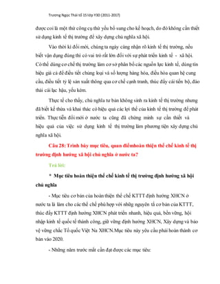 Trương Ngọc Thái tổ 15 lớp Y3D (2011-2017)
được coi là một thứ công cụ thứ yếu bổ sung cho kế hoạch, do đó không cần thiết
sử dụng kinh tế thị trường để xây dựng chủ nghĩa xã hội.
Vào thời kì đổi mới, chúng ta ngày càng nhận rõ kinh tế thị trường, nếu
biết vận dụng đúng thì có vai trò rất lớn đối với sự phát triển kinh tế - xã hội.
Có thể dùng cơ chế thị trường làm cơ sở phân bổ các nguồn lực kinh tế, dùng tín
hiệu giá cả để điều tiết chủng loại và số lượng hàng hóa, điều hòa quan hệ cung
cầu, điều tiết tỷ lệ sản xuất thông qua cơ chế cạnh tranh, thúc đẩy cái tiến bộ, đào
thải cái lạc hậu, yếu kém.
Thực tế cho thấy, chủ nghĩa tư bản không sinh ra kinh tế thị trường nhưng
đã biết kế thừa và khai thác có hiệu quả các lợi thế của kinh tế thị trường để phát
triển. Thực tiễn đổi mới ở nước ta cũng đã chứng minh sự cần thiết và
hiệu quả của việc sử dụng kinh tế thị trường làm phương tiện xây dựng chủ
nghĩa xã hội.
Câu 28:Trình bày mục tiêu, quan điểmhoàn thiện thể chế kinh tế thị
trường định hướng xã hội chủ nghĩa ở nước ta?
Trả lời:
* Mục tiêu hoàn thiện thể chế kinh tế thị trường định hướng xã hội
chủ nghĩa
- Mục tiêu cơ bản của hoàn thiện thể chế KTTT định hướng XHCN ở
nước ta là làm cho các thể chế phù hợp với nhữg nguyên tắ cơ bản của KTTT,
thúc đẩy KTTT định hướng XHCN phát triển nhanh, hiệu quả, bền vững, hội
nhập kinh tế quốc tế thành công, giữ vững định hướng XHCN, Xây dựng và bảo
vệ vững chắc Tổ quốc Việt Na XHCN.Mục tiêu này yêu cầu phải hoàn thành cơ
bản vào 2020.
- Những năm trước mắt cần đạt được các mục tiêu:
 