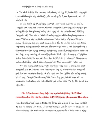 Trương Ngọc Thái tổ 15 lớp Y3D (2011-2017)
Hồ Chí Minh là hiện thân trọn vẹn nhất cho sự kết hợp đó, là tiêu biểu sáng ngời
cho sự kết hợp giai cấp và dân tộc, dân tộc và quốc tế, độc lập dân tộc với chủ
nghĩa xã hội.
- Sự kiện thành lập Đảng Cộng sản Việt Nam và việc ngay từ khi ra đời,
Đảng đã có Cương lĩnh chính trị xác định đúng đắn conđường cách mạng là giải
phóng dân tộc theo phương hướng cách mạng vô sản, chính là cơ sở để Đảng
Cộng sản Việt Nam vừa ra đời đã nắm được ngọn cờ lãnh đạo phong trào cách
mạng Việt Nam; giải quyết được tình trạng khủng hoảng về đường lối cách
mạng, về giai cấp lãnh đạo cách mạng diễn ra đầu thế kỷ XX, mở ra con đường
và phương hướng phát triển mới cho đất nước Việt Nam. Chính đường lối này là
cơ sở đảm bảo cho sự tập hợp lực lượng và sự đoàn kết, thống nhất của toàn dân
tộc cùng chung tư tưởng và hành động để tiến hành cuộc cáchmạng vĩ đại giành
những thắng lợi to lớn sau này. Đây cũng là điều kiện cơ bản quyết định phương
hướng phát triển, bước đi của cách mạng Việt Nam trong suốt 84 năm qua.
- Với chủ trương cách mạng Việt Nam là một bộ phận của phong trào cách
mạng thế giới, ĐCSVN đã tranh thủ được sự ủng hộ to lớn của cách mạng thế
giới, kết hợp sức mạnh dân tộc với sức mạnh của thời đại làm nên những thắng
lợi vẻ vang. Đồng thời cách mạng Việt Nam cũng góp phần tích cực vào sự
nghiệp đấu tranh chung của nhân dân thế giới vì hoà bình, độc lập dân tộc và tiến
bộ xã hội.
Câu 6: So sánh nội dung luận cương chính trị tháng 10/1930 với
cương lĩnh đầu tiên của Đảng tháng 2/1930? Nguyên nhân của sự khác nhau
Đảng Cộng Sản Việt Nam ra đời là một tất yếu của lịch sử, là một bước ngoặt vĩ
đại của cách mạng Việt Nam. Để xác lập đường lối, chiến lược, sách lược cơ bản
của cáchmạng Việt Nam và tôn chỉ mục đích, nguyên tắc tổ chức và hoạt động
 
