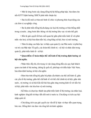 Trương Ngọc Thái tổ 15 lớp Y3D (2011-2017)
+ Một là từng bước xây dựng đồng bộ hệ thống pháp luật, bảo đảm cho
nền KTTT định hướng XHCN phát triển thuận lợi.
+ Hai là đổi mới cơ bản mô hình tổ chức và phương thức hoạt động của
các đơn vị sự nghiệp công.
+ Ba là phát triển đồng bộ,đadạng các loại thị trường cơ bản thống nhất
trong cả nước , từng bước liên thông với thị trường khu vực và trên thế giới.
+ Bốn là giải quyết tốt hơn mối quan hệ giữa phát triển kinh tế với phát
triển văn hoá, xã hội bảo đảm tiến bộ, công bằng xã hội, bảo vệ môi trường.
+ Năm là nâng cao hiệu lực và hiệu quả quản lý của Nhà nước và phát huy
vai trò của Mặt trận Tổ quốc, các đoàn thể chính trị - xã hội và nhân dân trong
quản lý, phát triển kinh tế– xã hội.
* Quan điểm về hoàn thiện thể chế kinh tế thị trường định hướng xã
hội chủ nghĩa.
- Nhận thức đầy đủ, tôn trọng và vận dụng đúng đắn các quy luật khách
quan của kinh tế thị trường ,thông lệ quốc tế, phù hợp với điều kiện Việt Nam,
bảo đảm định hướng xã hội chủ nghĩa
- Đảm bảo tính đồng bộ giữa bộ phận cấu thành của thể chế kinh tế, giữa
các yếu tố thị trường; giữa thể chế kinh tế với thể chế chính trị xã hội; giữa nhà
nước , trị trường và xã hội.Gắn kết hài hòa giữa tăng trưởng kinh tế với tiến bộ
xã hội, phát triển văn hóa bảo vệ môi trường
- Kế thừa cú chọn lọc thành tựu phát triển kinh tế thị trường của nhân loại,
kinh nghiệm tổng kết từ thực tiễn đổi mới ở nước ta. Chủ động và tích cực hội
nhập quốc tế.
- Chủ động, tích cực giải quyết các vấn đề lý luận và thực tiễn quan trọng,
bức xúc. Đồng thời vừa làm vừa tổng kết rút kinh nghiệm
 