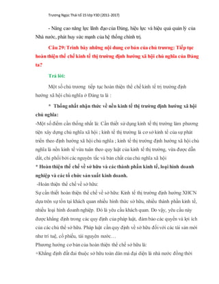 Trương Ngọc Thái tổ 15 lớp Y3D (2011-2017)
- Nâng cao năng lực lãnh đạo của Đảng, hiệu lực và hiệu quả quản lý của
Nhà nước, phát huy sức mạnh của hệ thống chính trị.
Câu 29:Trình bày những nội dung cơ bản của chủ trương: Tiếp tục
hoàn thiện thể chế kinh tế thị trường định hướng xã hội chủ nghĩa của Đảng
ta?
Trả lời:
Một số chủ trương tiếp tục hoàn thiện thể chế kinh tế trị trường định
hướng xã hội chủ nghĩa ở Đảng ta là :
* Thống nhất nhận thức về nền kinh tế thị trường định hướng xã hội
chủ nghĩa:
-Một số điểm cần thống nhất là: Cần thiết sử dụng kinh tế thị trường làm phương
tiện xây dựng chủ nghĩa xã hội ; kinh tế thị trường là cơ sở kinh tế của sự phát
triển theo định hướng xã hội chủ nghĩa ; kinh tế thị trường định hướng xã hội chủ
nghĩa là nền kinh tế vừa tuân theo quy luật của kinh tế thị trường, vừa được dẫn
dắt, chi phối bởi các nguyên tắc và bản chất của chủ nghĩa xã hội
* Hoàn thiện thể chế về sở hữu và các thành phần kinh tế, loại hình doanh
nghiệp và các tổ chức sảnxuất kinh doanh.
-Hoàn thiện thể chế về sở hữu:
Sự cần thiết hoàn thiện thể chế về sở hữu: Kinh tế thị trường định hướng XHCN
dựa trên sự tồn tại khách quan nhiều hình thức sở hữu, nhiều thành phần kinh tế,
nhiều loại hình doanh nghiệp. Đó là yêu cầu khách quan. Do vậy, yêu cầu này
được khẳng định trong các quy định của pháp luật, đảm bảo các quyền và lợi ích
của các chủ thể sở hữu. Pháp luật cần quy định về sở hữu đốivới các tài sản mới
như trí tuệ, cổ phiếu, tài nguyên nước…
Phương hướng cơ bản của hoàn thiện thể chế sở hữu là:
+Khẳng định đất đai thuộc sở hữu toàn dân mà đại diện là nhà nước đồng thời
 