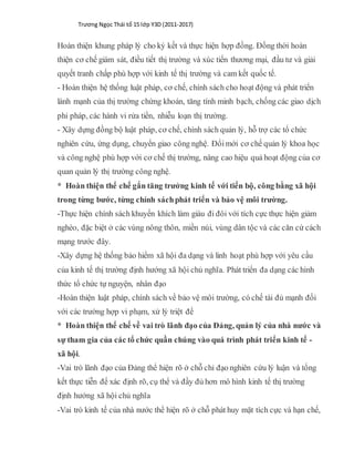 Trương Ngọc Thái tổ 15 lớp Y3D (2011-2017)
Hoàn thiện khung pháp lý cho ký kết và thực hiện hợp đồng. Đồng thời hoàn
thiện cơ chế giám sát, điều tiết thị trường và xúc tiến thương mại, đầu tư và giải
quyết tranh chấp phù hợp với kinh tế thị trường và cam kết quốc tế.
- Hoàn thiện hệ thống luật pháp, cơ chế, chính sách cho hoạt động và phát triển
lành mạnh của thị trường chứng khoán, tăng tính minh bạch, chống các giao dịch
phi pháp, các hành vi rửa tiền, nhiễu loạn thị trường.
- Xây dựng đồng bộ luật pháp, cơ chế, chính sách quản lý, hỗ trợ các tổ chức
nghiên cứu, ứng dụng, chuyển giao công nghệ. Đổimới cơ chế quản lý khoa học
và công nghệ phù hợp với cơ chế thị trường, nâng cao hiệu quả hoạt động của cơ
quan quản lý thị trường công nghệ.
* Hoàn thiện thể chế gắn tăng trưởng kinh tế với tiến bộ, công bằng xã hội
trong từng bước, từng chính sáchphát triển và bảo vệ môi trường.
-Thực hiện chính sách khuyến khích làm giàu đi đôi với tích cực thực hiện giảm
nghèo, đặc biệt ở các vùng nông thôn, miền núi, vùng dân tộc và các căn cứ cách
mạng trước đây.
-Xây dựng hệ thống bảo hiểm xã hội đa dạng và linh hoạt phù hợp với yêu cầu
của kinh tế thị trường định hướng xã hội chủ nghĩa. Phát triển đa dạng các hình
thức tổ chức tự nguyện, nhân đạo
-Hoàn thiện luật pháp, chính sách về bảo vệ môi trường, có chế tài đủ mạnh đối
với các trường hợp vi phạm, xử lý triệt để
* Hoàn thiện thể chế về vai trò lãnh đạo của Đảng, quản lý của nhà nước và
sự tham gia của các tổ chức quần chúng vào quá trình phát triển kinh tế -
xã hội.
-Vai trò lãnh đạo của Đảng thể hiện rõ ở chỗ chỉ đạo nghiên cứu lý luận và tổng
kết thực tiễn để xác định rõ, cụ thể và đầy đủ hơn mô hình kinh tế thị trường
định hướng xã hội chủ nghĩa
-Vai trò kinh tế của nhà nước thể hiện rõ ở chỗ phát huy mặt tích cực và hạn chế,
 