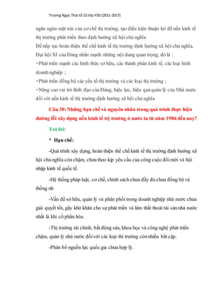 Trương Ngọc Thái tổ 15 lớp Y3D (2011-2017)
ngăn ngừa mặt trái của cơ chế thị trường, tạo điều kiện thuận lợi để nền kinh tế
thị trường phát triển theo định hướng xã hội chủ nghĩa
Để tiếp tục hoàn thiện thể chế kinh tế thị trường định hướng xã hội chủ nghĩa,
Đại hội XI của Đảng nhấn mạnh những nội dung quan trọng, đó là :
+Phát triển mạnh các hình thức sở hữu, các thành phân kinh tế, các loại hình
doanh nghiệp ;
+Phát triển đồng bộ các yếu tố thị trường và các loại thị trường ;
+Nâng cao vai trò lãnh đạo của Đảng, hiệu lực, hiệu quả quản lý của Nhà nước
đối với nền kinh tế thị trường định hướng xã hội chủ nghĩa
Câu 30:Những hạn chế và nguyên nhân trong quá trình thực hiện
dường lỗi xây dựng nền kinh tế trị trường ở nước ta từ năm 1986 đến nay?
Trả lời:
* Hạn chế:
-Quá trình xây dựng, hoàn thiện thể chế kinh tế thị trường định hướng xã
hội chủ nghĩa còn chậm, chưa theo kịp yêu cầu của công cuộc đổimới và hội
nhập kinh tế quốc tế.
-Hệ thống pháp luật, cơ chế, chính sách chưa đầy đủ chưa đồng bộ và
thống nh
-Vấn đề sở hữu, quản lý và phân phối trong doanh nghiệp nhà nước chưa
giải quyết tốt, gây khó khăn cho sự phát triển và làm thất thoát tài sản nhà nước
nhất là khi cổ phần hóa.
-Thị trường tài chính, bất động sản, khoa học và công nghệ phát triển
chậm, quản lý nhà nước đốivới các loại thi trường cònnhiều bất cập.
-Phân bổ nguồn lực quốc gia chưa hợp lý.
 