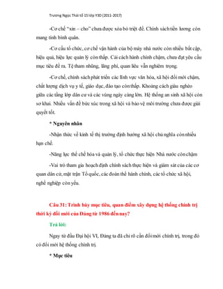 Trương Ngọc Thái tổ 15 lớp Y3D (2011-2017)
-Cơ chế “xin – cho” chưa được xóa bỏ triệt để. Chính sáchtiền lương còn
mang tính bình quân.
-Cơ cấu tổ chức, cơ chế vận hành của bộ máy nhà nước còn nhiều bất cập,
hiệu quả, hiệu lực quản lý còn thấp. Cải cách hành chính chậm, chưa đạt yêu cầu
mục tiêu đề ra. Tệ tham nhũng, lãng phí, quan liêu vẫn nghiêm trọng.
-Cơ chế, chính sáchphát triển các lĩnh vực văn hóa, xã hội đổimới chậm,
chất lượng dịch vụ y tế, giáo dục, đào tạo cònthấp. Khoảng cách giàu nghèo
giữa các tầng lớp dân cư và các vùng ngày càng lớn. Hệ thống an sinh xã hội còn
sơ khai. Nhiều vấn đề bức xúc trong xã hội và bảo vệ môi trường chưa được giải
quyết tốt.
* Nguyên nhân
-Nhận thức về kinh tế thị trường định hướng xã hội chủ nghĩa cònnhiều
hạn chế.
-Năng lực thể chế hóa và quản lý, tổ chức thực hiện Nhà nước cònchậm
-Vai trò tham gia hoạch định chính sách thực hiện và giám sát của các cơ
quan dân cử, mặt trận Tổ quốc, các đoàn thể hành chính, các tổ chức xã hội,
nghề nghiệp còn yếu.
Câu 31:Trình bày mục tiêu, quan điểm xây dựng hệ thống chính trị
thời kỳ đổi mới của Đảng từ 1986 đếnnay?
Trả lời:
Ngay từ đầu Đại hội VI, Đảng ta đã chỉ rõ cần đổimới chính trị, trong đó
có đổi mới hệ thống chính trị.
* Mục tiêu
 