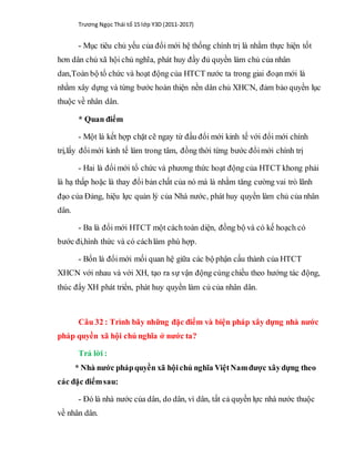 Trương Ngọc Thái tổ 15 lớp Y3D (2011-2017)
- Mục tiêu chủ yếu của đổi mới hệ thống chính trị là nhằm thực hiện tốt
hơn dân chủ xã hội chủ nghĩa, phát huy đầy đủ quyền làm chủ của nhân
dan,Toàn bộ tổ chức và hoạt động của HTCT nước ta trong giai đoạn mới là
nhằm xây dựng và từng bước hoàn thiện nền dân chủ XHCN, đảm bảo quyền lục
thuộc về nhân dân.
* Quan điểm
- Một là kết hợp chặt cẽ ngay từ đầu đổi mới kinh tế với đổi mới chính
trị,lấy đổimới kinh tế làm trong tâm, đồng thời từng bước đổimới chính trị
- Hai là đổimới tổ chức và phương thức hoạt động của HTCT khong phải
là hạ thấp hoặc là thay đổi bản chất của nó mà là nhằm tăng cường vai trò lãnh
đạo của Đảng, hiệu lực quản lý của Nhà nước, phát huy quyền làm chủ của nhân
dân.
- Ba là đổi mới HTCT một cách toàn diện, đồng bộ và có kế hoạch có
bước đi,hình thức và có cáchlàm phù hợp.
- Bốn là đổimới mối quan hệ giữa các bộ phận cấu thành của HTCT
XHCN với nhau và với XH, tạo ra sự vận động cùng chiều theo hướng tác động,
thúc đẩy XH phát triển, phát huy quyền làm củ của nhân dân.
Câu 32 : Trình bãy những đặc điểm và biện pháp xây dựng nhà nước
pháp quyền xã hội chủ nghĩa ở nước ta?
Trả lời :
* Nhà nước phápquyền xã hộichủ nghĩa ViệtNamđược xâydựng theo
các đặc điểmsau:
- Đó là nhà nước của dân, do dân, vì dân, tất cả quyền lực nhà nước thuộc
về nhân dân.
 