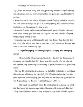 Trương Ngọc Thái tổ 15 lớp Y3D (2011-2017)
- Quyền lực nhà nước là thống nhất, có sựphân công rành mạch và phốihợp chặt
chẽ giữa các cơ quan nhà nước trong thực hiện các quyền lập pháp, hành pháp và
tư pháp.
- Nhà nước được tổ chức và hoạt động trên cơ sở Hiến pháp, pháp luật, bảo đảm
cho Hiến pháp và các đạo luật giữ vị trí tối thượng trong điều chỉnh các quan hệ
thuộc tất cả các lĩnh vực của đời sống xã hội.
- Nhà nước tôn trọng và bảo đảm quyền conngười, quyền công dân; nâng cao
trách nhiệm pháp lý giữa Nhà nước và công dân, thực hành dân chủ; đồng thời,
tăng cường kỷ cương, kỷ luật.
- Nhà nước pháp quyền xã hội chủ nghĩa Việt Nam do một đảng duy nhất lãnh
đạo, có sự giám sát của nhân dân, sự phản biện xã hội của Mặt trận Tổ quốc Việt
Nam và các thành viên của Mặt trận.
* Một số biện pháp lớn cần thực hiện để xây dựng Nhà nước pháp
quyền:
- Hoàn thiện hệ thống pháp luật, tăng tính cụ thể, tính khả thi của các qui
định trong văn bản pháp luật. Xây dựng, hoàn thiện cơ chế kiểm tra, giám sát
tính hợp hiến, hợp pháp trong các hoạt động và quyết định của các cơ quan công
quyền.
- Tiếp tục đổimới tổ chức và hoạt động của Quốc hội. Hoàn thiện cơ chế bầu cử
nhằm nâng cao chất lượng đại biểu Quốc hội. Đổimới qui trình xây dựng luật,
giảm mạnh việc ban hành pháp lệnh. Thực hiện tốt hơn nhiệm vụ quyết định các
vấn đề quan trọng của đất nước và chức năng giám sát tối cao.
- Đẩy mạnh cải cách hành chính, đổimới tổ chức và hoạt động của Chính
phủ theo hướng xây dựng cơ quan hành pháp thống nhất, thông suốt, hiện đại.
- Xây dựng hệ thống cơ quan tư pháp trong sạch, vững mạnh, dân chủ, nghiêm
 