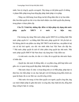 Trương Ngọc Thái tổ 15 lớp Y3D (2011-2017)
minh, bảo vệ công lý, quyền conngười. Xây dựng cơ chế phán quyết về những
vi phạm Hiến pháp trong hoạt động lập pháp, hành pháp và tư pháp.
- Nâng cao chất lượng hoạt động của hội đồng nhân dân và ủy ban nhân
dân, bảo đảm quyền tự chủ và tự chịu trách nhiệm của chính quyền địa phương
trong phạm vi được phân cấp.
Câu 32: Trình bày những đặc điểm và biện pháp xây dựng nhà nước
pháp quyền XHCN ở nước ta hiện nay.
Chủ trương xây dựng Nhà nước pháp quyền XHCN là sự khẳng định Nhà
nước pháp quyền là 1 sự khẳng định Nhà nước pháp quyền là 1 tất yếu lịch sử.
Nó không phải là sản phẩm của riêng XH TBCN mà là tinh hoa, sản phẩm trí tuệ
của xã hội loài người, của nền văn minh nhân loại Việt Nam cần tiếp thu.
* Nhà nước pháp quyền là cách tổ chức phân công quyền lực nhà nước. Nhà
nước pháp quyền XHCN Việt Nam được xây dựng theo 5 đặc điểm sau:
- Là nhà nước của dân, do dân và vì dân, tất cả quyền lực nhà nước thuộc
về nhân dân.
- Quyền lực nhà nước là thống nhất, có sự phân công, phối hợp kiểm soát
giữa các cơ quan trong quyền lập pháp, hành pháp và tư pháp.
- Nhà nước được tổ chức và hoạt động trên cơ sở Hiến pháp, pháp luật và
đảm bảo cho hiến pháp và các đạo luật giữ vị trí tối thượng trong điều chỉnh các
quan hệ thuộc tất cả các lĩnh vực của đời sống xã hội.
- Nhà nước tôn trọng và bảo đảm quyền con người, quyền công dân, âng
cao trách nhiệm pháp lý giữa nhà nước và công dân, thực hành dâ chủ, đồng thời
tăng cường kỉ luật, kỉ cương.
 