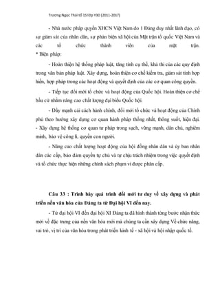 Trương Ngọc Thái tổ 15 lớp Y3D (2011-2017)
- Nhà nước pháp quyền XHCN Việt Nam do 1 Đảng duy nhất lãnh đạo, có
sự giám sát của nhân dân, sự phản biện xã hội của Mặt trận tổ quốc Việt Nam và
các tổ chức thành viên của mặt trận.
* Biện pháp:
- Hoàn thiện hệ thống pháp luật, tăng tính cụ thể, khả thi của các quy định
trong văn bản pháp luật. Xây dựng, hoàn thiện cơ chế kiểm tra, giám sát tính hợp
hiến, hợp pháp trong các hoạt động và quyết định của các cơ quan công quyền.
- Tiếp tục đổi mới tổ chức và hoạt động của Quốc hội. Hoàn thiện cơ chế
bầu cử nhằm nâng cao chất lượng đại biểu Quốc hội.
- Đẩy mạnh cải cách hành chính, đổi mới tổ chức và hoạt động của Chính
phủ theo hướng xây dựng cơ quan hành pháp thống nhất, thông suốt, hiện đại.
- Xây dựng hệ thống cơ quan tư pháp trong sạch, vững mạnh, dân chủ, nghiêm
minh, bảo vệ công lí, quyền con người.
- Nâng cao chất lượng hoạt động của hội đồng nhân dân và ủy ban nhân
dân các cấp, bảo đảm quyền tự chủ và tự chịu trách nhiệm trong việc quyết định
và tổ chức thực hiện những chính sách phạm vi được phân cấp.
Câu 33 : Trình bày quá trình đổi mới tư duy về xây dựng và phát
triển nền văn hóa của Đảng ta từ Đại hội VI đến nay.
- Từ đại hội VI đến đại hội XI Đảng ta đã hình thành từng bước nhận thức
mới về đặc trưng của nền văn hóa mới mà chúng ta cần xây dựng Về chức năng,
vai trò, vị trí của văn hóa trong phát triển kinh tế - xã hội và hội nhập quốc tế.
 