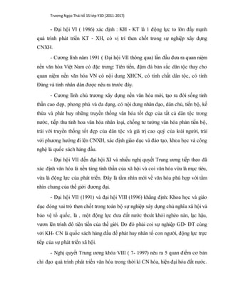 Trương Ngọc Thái tổ 15 lớp Y3D (2011-2017)
- Đại hội VI ( 1986) xác định : KH - KT là 1 động lực to lớn đẩy mạnh
quá trình phát triển KT - XH, có vị trí then chốt trong sự nghiệp xây dựng
CNXH.
- Cương lĩnh năm 1991 ( Đại hội VII thông qua) lần đầu đưa ra quan niệm
nền văn hóa Việt Nam có đặc trưng: Tiên tiến, đậm đà bản sắc dân tộc thay cho
quan niệm nền văn hóa VN có nội dung XHCN, có tính chất dân tộc, có tính
Đảng và tính nhân dân được nêu ra trước đây.
- Cương lĩnh chủ trương xây dựng nền văn hóa mới, tạo ra đời sống tinh
thần cao đẹp, phong phú và đa dạng, có nội dung nhân đạo, dân chủ, tiến bộ, kế
thừa và phát huy những truyền thống văn hóa tốt đẹp của tất cả dân tộc trong
nước, tiếp thu tinh hoa văn hóa nhân loại, chống tư tưởng văn hóa phản tiến bộ,
trái với truyền thống tốt đẹp của dân tộc và giá trị cao quý của loài người, trái
với phương hướng đi lên CNXH, xác định giáo dục và đào tạo, khoa học và công
nghệ là quốc sách hàng đầu.
- Đại hội VII đến đại hội XI và nhiều nghị quyết Trung ương tiếp theo đã
xác định văn hóa là nền tảng tinh thần của xã hội và coi văn hóa vừa là mục tiêu,
vừa là động lực của phát triển. Đây là tầm nhìn mới về văn hóa phù hợp với tầm
nhìn chung của thế giới đương đại.
- Đại hội VII (1991) và đại hội VIII (1996) khẳng định: Khoa học và giáo
dục đóng vai trò then chốt trong toàn bộ sự nghiệp xây dựng chủ nghĩa xã hội và
bảo vệ tổ quốc, là , một động lực đưa đất nước thoát khỏi nghèo nàn, lạc hậu,
vươn lên trình đô tiên tiến của thế giới. Do đó phải coi sự nghiệp GD- ĐT cùng
với KH- CN là quốc sách hàng đầu để phát huy nhân tố con người, động lực trực
tiếp của sự phát triển xã hội.
- Nghị quyết Trung ương khóa VIII ( 7- 1997) nêu ra 5 quan điểm cơ bản
chỉ đạo quá trình phát triển văn hóa trong thời kì CN hóa, hiện đại hóa đất nước.
 