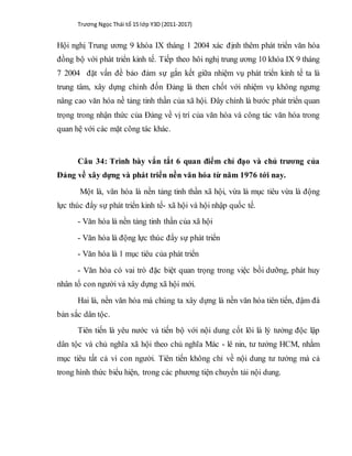 Trương Ngọc Thái tổ 15 lớp Y3D (2011-2017)
Hội nghị Trung ương 9 khóa IX tháng 1 2004 xác định thêm phát triển văn hóa
đồng bộ với phát triển kinh tế. Tiếp theo hôi nghị trung ương 10 khóa IX 9 tháng
7 2004 đặt vấn đề bảo đảm sự gắn kết giữa nhiệm vụ phát triển kinh tế ta là
trung tâm, xây dựng chỉnh đốn Đảng là then chốt với nhiệm vụ không ngưng
nâng cao văn hóa nề tảng tinh thần của xã hội. Đây chính là bước phát triển quan
trọng trong nhận thức của Đảng về vị trí của văn hóa và công tác văn hóa trong
quan hệ với các mặt công tác khác.
Câu 34: Trình bày vắn tắt 6 quan điểm chỉ đạo và chủ trương của
Đảng về xây dựng và phát triển nền văn hóa từ năm 1976 tới nay.
Một là, văn hóa là nền tảng tinh thần xã hội, vừa là mục tiêu vừa là động
lực thúc đẩy sự phát triển kinh tế- xã hội và hội nhập quốc tế.
- Văn hóa là nền tảng tinh thần của xã hội
- Văn hóa là động lực thúc đẩy sự phát triển
- Văn hóa là 1 mục tiêu của phát triển
- Văn hóa có vai trò đặc biệt quan trọng trong việc bồi dưỡng, phát huy
nhân tố con người và xây dựng xã hội mới.
Hai là, nền văn hóa mà chúng ta xây dựng là nền văn hóa tiên tiến, đậm đà
bản sắc dân tộc.
Tiên tiến là yêu nước và tiến bộ với nội dung cốt lõi là lý tưởng độc lập
dân tộc và chủ nghĩa xã hội theo chủ nghĩa Mác - lê nin, tư tưởng HCM, nhằm
mục tiêu tất cả vì con người. Tiên tiến không chỉ về nội dung tư tưởng mà cả
trong hình thức biểu hiện, trong các phương tiện chuyển tải nội dung.
 