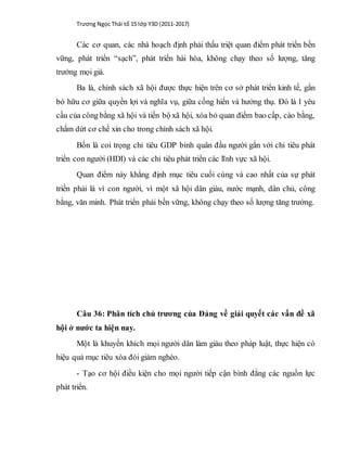 Trương Ngọc Thái tổ 15 lớp Y3D (2011-2017)
Các cơ quan, các nhà hoạch định phải thấu triệt quan điểm phát triển bền
vững, phát triển “sạch”, phát triển hài hòa, không chạy theo số lượng, tăng
trưởng mọi giá.
Ba là, chính sách xã hội được thực hiện trên cơ sở phát triển kinh tế, gắn
bó hữu cơ giữa quyền lợi và nghĩa vụ, giữa cống hiến và hưởng thụ. Đó là 1 yêu
cầu của công bằng xã hội và tiến bộ xã hội, xóa bỏ quan điểm bao cấp, cào bằng,
chấm dứt cơ chế xin cho trong chính sách xã hội.
Bốn là coi trọng chỉ tiêu GDP bình quân đầu người gắn với chỉ tiêu phát
triển con người (HDI) và các chỉ tiêu phát triển các lĩnh vực xã hội.
Quan điểm này khẳng định mục tiêu cuối cùng và cao nhất của sự phát
triển phải là vì con người, vì một xã hội dân giàu, nước mạnh, dân chủ, công
bằng, văn minh. Phát triển phải bền vững, không chạy theo số lượng tăng trưởng.
Câu 36: Phân tích chủ trương của Đảng về giải quyết các vấn đề xã
hội ở nước ta hiện nay.
Một là khuyến khích mọi người dân làm giàu theo pháp luật, thực hiện có
hiệu quả mục tiêu xóa đói giảm nghèo.
- Tạo cơ hội điều kiện cho mọi người tiếp cận bình đẳng các nguồn lực
phát triển.
 
