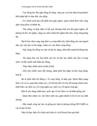 Trương Ngọc Thái tổ 15 lớp Y3D (2011-2017)
- Tạo động lực làm giàu bằng tài năng, sáng tạo của bản thân trong khuôn
khổ pháp luật và đạo đức cho phép.
- Có chính sách hạn chế phân hóa giàu nghèo, giảm chênh lệch mức sống
giữa nông thôn và thành thị.
- Xây dựng và thực hiện có kết quả chương trình xóa đói giảm nghèo, đề
phòng tái đói, tái nghèo, nâng cao dần chuẩn đói nghèo khi mức sống chung tăng
lên.
Hai là bảo đảm cung ứng dịch vụ công thiết yếu, bình đẳng cho mọi người
dân, tạo việc làm và thu nhập, chăm sóc sức khỏe cộng đồng.
- Xây dựng hệ thống an sinh xã hội đa dạng, phát triển mạnh hệ thống bảo
hiểm.
- Đa dạng hóa các loại hình cứu trợ xã hội, tạo nhiều việc làm ở trong
nước và đẩy mạnh xuất khẩu lao động.
- Thực hiện chính sách ưu đãi xã hội.
- Đổi mới chính sách tiền lương, phân phối thu nhập xã hội công bằng,
hợp lý.
Ba là phát triển hệ thống ý tế công bằng và hiệu quả. Hoàn thiện mạng
lưới y tế cơ sở, quan tâm chăm sóc y tế tốt hơn đối với các đối tượng chính sách,
phát triển các dịch vụ y tế công nghệ cao, dịch vụ y tế ngoài công lập.
Bốn là xây dựng chiến lược quốc gia về sức khỏe và cải thiện giống nòi.
- Quan tâm chăm sóc sức khỏe sinh sản, giảm nhanh tỷ lệ trẻ em suy dinh
dưỡng.
- Đẩy mạnh công tác bảo vệ giống nòi, kiên trì phòng chống HIV/AIDS và
các tệ nạn xã hội.
Năm là thực hiện tốt chính sách dân số và kế hoạch hóa gia đình.
 