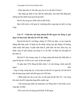Trương Ngọc Thái tổ 15 lớp Y3D (2011-2017)
- Giảm tăng dân số, bảo đảm quy mô và cơ cấu dân số hợp lí.
- Xây dựng gia đình no ấm, tiến bộ, hạnh phúc, bảo đảm bình đẳng giới,
chống nạn bạo hành trong quan hệ gia đình.
Sáu là chú trọng các chính sách ưu đãi xã hội.
Bảy là đổi mới cơ chế quản lý và phương thức cung ứng các dịch vụ công
cộng.
Câu 37 : Trình bày nội dung đường lối đối ngoại của Đảng ta giai
đoạn 10 năm trước đổi mới từ 1975 đến 1986.
Đại hội lần thứ IV của Đảng ( tháng 12/ 1976) xác định : ra sức tranh thủ
những điều kiện quốc tế thuận lợi để nhanh chóng hàn gắn những vết thương
chiến tranh, khôi phục và phát triển kinh tế, phát triển văn hóa, khoa học, kỹ
thuật, củng cố quốc phòng, xây dựng cơ sở vật chất - kĩ thuật của chủ nghĩa xã
hội nước ta.
Đại hội IV chủ trương củng cố và tăng cường tình đoàn kết chiến đấu và
quan hệ hợp tác với tất cả các nước xã hội chủ nghĩa.
Từ giữa năm 1978, Đảng đã điều chỉnh 1 số chủ trương, chính sách đối
ngoại như:
- củng cố tăng cường hợp tác về mọi mặt với Liên Xô coi quan hệ với Liên Xô là
hòn đá tảng trong chính sách đối ngoại của Việt Nam.
- Nhấn mạnh yêu cầu ra sức bảo vệ mối quan hệ đặc biệt VN - Lào trong
bối cảnh vấn đề Campuchia đang diễn ra phức tạp.
- Chủ trương góp phần xây dựng khu vực Đông Nam Á hòa bình, tự do,
trung lập, ổn định.
- Đề ra yêu cầu mở rộng quan hệ kinh tế đối ngoại.
 