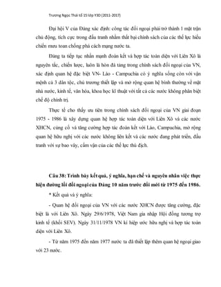 Trương Ngọc Thái tổ 15 lớp Y3D (2011-2017)
Đại hội V của Đảng xác định: công tác đối ngoại phải trở thành 1 mặt trận
chủ động, tích cực trong đấu tranh nhằm thất bại chính sách của các thế lực hiếu
chiến mưu toan chống phá cách mạng nước ta.
Đảng ta tiếp tục nhấn mạnh đoàn kết và hợp tác toàn diện với Liên Xô là
nguyên tắc, chiến lược, luôn là hòn đá tảng trong chính sách đối ngoại của VN,
xác định quan hệ đặc biệt VN- Lào - Campuchia có ý nghĩa sống còn với vận
mệnh cả 3 dân tộc, chủ trương thiết lập và mở rộng quan hệ bình thường về mặt
nhà nước, kinh tế, văn hóa, khoa học kĩ thuật với tất cả các nước không phân biệt
chế độ chính trị.
Thực tế cho thấy ưu tiên trong chính sách đối ngoại của VN giai đoạn
1975 - 1986 là xây dựng quan hệ hợp tác toàn diện với Liên Xô và các nước
XHCN, củng cố và tăng cường hợp tác đoàn kết với Lào, Campuchia, mở rộng
quan hệ hữu nghị với các nước không liên kết và các nước đang phát triển, đấu
tranh với sự bao vây, cấm vận của các thế lực thù địch.
Câu 38:Trình bày kếtquả, ý nghĩa, hạn chế và nguyên nhân việc thực
hiện đường lối đối ngoạicủa Đảng 10 năm trước đổi mới từ 1975 đến 1986.
* Kết quả và ý nghĩa:
- Quan hệ đối ngoại của VN với các nước XHCN được tăng cường, đặc
biệt là với Liên Xô. Ngày 29/6/1978, Việt Nam gia nhập Hội đồng tương trợ
kinh tế (khối SEV). Ngày 31/11/1978 VN kí hiệp ước hữu nghị và hợp tác toàn
diện với Liên Xô.
- Từ năm 1975 đến năm 1977 nước ta đã thiết lập thêm quan hệ ngoại giao
với 23 nước.
 