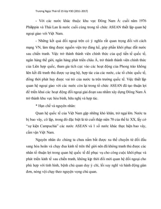 Trương Ngọc Thái tổ 15 lớp Y3D (2011-2017)
- Với các nước khác thuộc khu vực Đông Nam Á: cuối năm 1976
Philippin và Thái Lan là nước cuối cùng trong tổ chức ASEAN thiết lập quan hệ
ngoại giao với Việt Nam.
- Những kết quả đối ngoại trên có ý nghĩa rất quan trọng đối với cách
mạng VN, làm tăng được nguồn viện trợ đáng kể, góp phần khôi phục đất nước
sau chiến tranh. Việc trở thành thành viên chính thức của quỹ tiền tế quốc tế,
ngân hàng thế giới, ngân hàng phát triển châu Á, trở thành thành viên chính thức
của Liên hợp quốc, tham gia tích cực vào các hoạt động của Phong trào không
liên kết đã tranh thủ được sự ủng hộ, hợp tác của các nước, các tổ chức quốc tế,
đồng thời phát huy được vai trò của nước ta trên trường quốc tế. Việc thiết lập
quan hệ ngoại giao với các nước còn lại trong tổ chức ASEAN đã tạo thuận lợi
để triển khai các hoạt động đối ngoại giai đoạn sau nhằm xây dựng Đông Nam Á
trở thành khu vực hòa bình, hữu nghị và hợp tác.
* Hạn chế và nguyên nhân:
Quan hệ quốc tế của Việt Nam gặp những khó khăn, trở ngại lớn. Nước ta
bị bao vây, cô lập, trong đó đặc biệt là từ cuối thập niên 70 của thế kỉ XX, lấy cớ
“sự kiện Campuchia” các nước ASEAN và 1 số nước khác thực hiện bao vây,
cấm vận Việt Nam.
Nguyên nhân do chúng ta chưa nắm bắt được xu thế chuyển từ đối đầu
sang hòa hoãn và chạy đua kinh tế trên thế giới nên đã không tranh thủ được các
nhân tố thuận lợi trong quan hệ quốc tế để phục vụ cho công cuộc khôi phục và
phát triển kinh tế sau chiến tranh, không kịp thời đổi mới quan hệ đối ngoại cho
phù hợp với tình hình, bệnh chủ quan duy ý chí, lối suy nghĩ và hành động giản
đơn, nóng vội chạy theo nguyện vọng chủ quan.
 