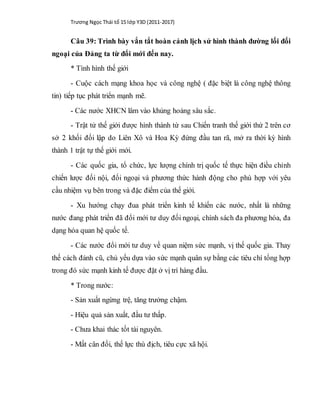 Trương Ngọc Thái tổ 15 lớp Y3D (2011-2017)
Câu 39: Trình bày vắn tắt hoàn cảnh lịch sử hình thành đường lối đối
ngoại của Đảng ta từ đổi mới đến nay.
* Tình hình thế giới
- Cuộc cách mạng khoa học và công nghệ ( đặc biệt là công nghệ thông
tin) tiếp tục phát triển mạnh mẽ.
- Các nước XHCN lâm vào khủng hoảng sâu sắc.
- Trật tử thế giới được hình thành từ sau Chiến tranh thế giới thứ 2 trên cơ
sở 2 khối đối lập do Liên Xô và Hoa Kỳ đứng đầu tan rã, mở ra thời kỳ hình
thành 1 trật tự thế giới mới.
- Các quốc gia, tổ chức, lực lượng chính trị quốc tế thực hiện điều chỉnh
chiến lược đối nội, đối ngoại và phương thức hành động cho phù hợp với yêu
cầu nhiệm vụ bên trong và đặc điểm của thế giới.
- Xu hướng chạy đua phát triển kinh tế khiến các nước, nhất là những
nước đang phát triển đã đổi mới tư duy đối ngoại, chính sách đa phương hóa, đa
dạng hóa quan hệ quốc tế.
- Các nước đổi mới tư duy về quan niệm sức mạnh, vị thế quốc gia. Thay
thế cách đánh cũ, chủ yếu dựa vào sức mạnh quân sự bằng các tiêu chí tổng hợp
trong đó sức mạnh kinh tế được đặt ở vị trí hàng đầu.
* Trong nước:
- Sản xuất ngừng trệ, tăng trưởng chậm.
- Hiệu quả sản xuất, đầu tư thấp.
- Chưa khai thác tốt tài nguyên.
- Mất cân đối, thế lực thù địch, tiêu cực xã hội.
 