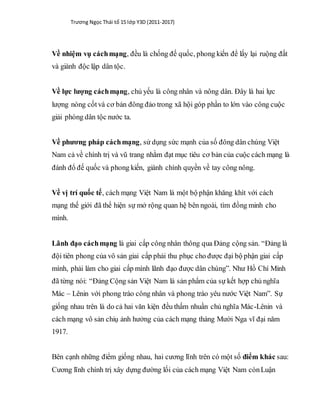 Trương Ngọc Thái tổ 15 lớp Y3D (2011-2017)
Về nhiệm vụ cáchmạng, đều là chống đế quốc, phong kiến để lấy lại ruộng đất
và giành độc lập dân tộc.
Về lực lượng cáchmạng, chủ yếu là công nhân và nông dân. Đây là hai lực
lượng nòng cốtvà cơ bản đông đảo trong xã hội góp phần to lớn vào công cuộc
giải phóng dân tộc nước ta.
Về phương pháp cáchmạng, sử dụng sức mạnh của số đông dân chúng Việt
Nam cả về chính trị và vũ trang nhằm đạt mục tiêu cơ bản của cuộc cách mạng là
đánh đổ đế quốc và phong kiến, giành chính quyền về tay công nông.
Về vị trí quốc tế, cách mạng Việt Nam là một bộ phận khăng khít với cách
mạng thế giới đã thể hiện sự mở rộng quan hệ bên ngoài, tìm đồng minh cho
mình.
Lãnh đạo cáchmạng là giai cấp công nhân thông qua Đảng cộng sản. “Đảng là
đội tiên phong của vô sản giai cấp phải thu phục cho được đại bộ phận giai cấp
mình, phải làm cho giai cấp mình lãnh đạo được dân chúng”. Như Hồ Chí Minh
đã từng nói: “Đảng Cộng sản Việt Nam là sản phẩm của sự kết hợp chủ nghĩa
Mác – Lênin với phong trào công nhân và phong trào yêu nước Việt Nam”. Sự
giống nhau trên là do cả hai văn kiện đều thấm nhuần chủ nghĩa Mác-Lênin và
cách mạng vô sản chiụ ảnh hưởng của cách mạng tháng Mười Nga vĩ đại năm
1917.
Bên cạnh những điểm giống nhau, hai cương lĩnh trên có một số điểm khác sau:
Cương lĩnh chính trị xây dựng đường lối của cách mạng Việt Nam cònLuận
 