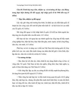 Trương Ngọc Thái tổ 15 lớp Y3D (2011-2017)
Câu 40:Trình bày mục tiêu, nhiệm vụ và tư tưởng chỉ đạo của Đảng
trong thực hiện đường lối đối ngoại, hội nhập quốc tế từ 1986 đến nay (5
điểm)
* Mục tiêu, nhiệm vụ đối ngoại
Lấy việc giữ vững môi trường hòa bình, ổn định; tạo các điều kiện quốc tế
thuận lợi cho công cuộc đổi mới để phát triển kinh tế - xã hội là lợi ích cao nhất
của Tổ quốc.(0,5 điểm)
Mở rộng đối ngoại và hội nhập kinh tế quốc tế là để tạo thêm nguồn lực
đáp ứng yêu cầu phát triển của đất nước; (0,5 điểm)
Kết hợp nội lực với ngoại lực tạo thành nguồn lực tổng hợp để đẩy mạnh
công nghiệp hóa, hiện đại hóa, thực hiện dân giàu, nước mạnh, xã hội công bằng,
dân chủ, văn minh; (0,5 điểm)
Phát huy vai trò và nâng cao vị thế của Việt Nam trên trường quốc tế; Góp
phần tích cực vào cuộc đấu tranh chung của nhân dân thế giới vì hòa bình, độc
lập dân tộc, dân chủ và tiến bộ xã hội.(0,5 điểm)
* Tư tưởng chỉ đạo
+ Bảo đảm lợi ích dân tộc chân chính là xây dựng thành công và bảo vệ
vững chắc Tổ quốc Việt Nam xã hội chủ nghĩa; đồng thời, thực hiện nghĩa vụ
quốc tế theo khả năng của Việt Nam.(0,5 điểm)
+ Giữ vững độc lập, tự chủ, tự cường đi đôi với đẩy mạnh đa phương hóa,
đa dạng hóa quan hệ đối ngoại.(0,25 điểm)
+ Nắm vững hai mặt hợp tác và đấu tranh trong quan hệ quốc tế.Cố gắng
thúc đẩy mặt hợp tác, nhưng vẫn phải đấu tranh dưới hình thức và mức độ thích
hợp với từng đối tác; đấu tranh để hợp tác; tránh trực diện đối đầu, tránh để bị
đẩy vào thế cô lập (0,5 điểm)
 
